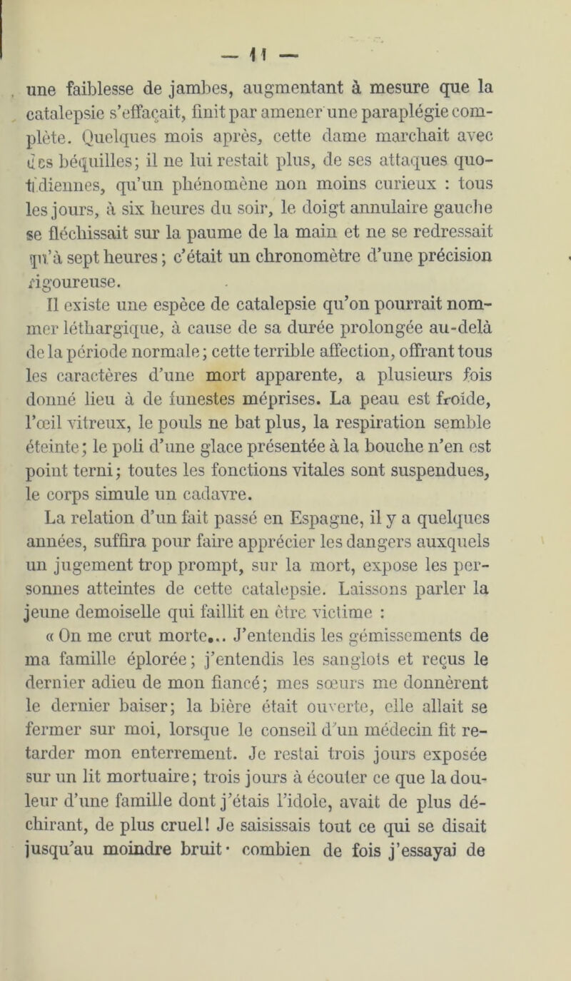 une faiblesse de jambes, augmentant à mesure que la catalepsie s’effacait, finit par amener une paraplégie com- plète. Quelques mois après, cette dame marchait avec des béquilles; il ne lui restait plus, de ses attaques quo- tidiennes, qu’un phénomène non moins curieux : tous les jours, à six heures du soir, le doigt annulaire gauche se fléchissait sur la paume de la main et ne se redressait pr’à sept heures ; c’était un chronomètre d’une précision rigoureuse, Il existe une espèce de catalepsie qu’on pourrait nom- mer léthargique, à cause de sa durée prolongée au-delà de la période normale ; cette terrible affection, offrant tous les caractères d’une mort apparente, a plusieurs fois donné lieu à de funestes méprises. La peau est froide, l’œil vitreux, le pouls ne bat plus, la respiration semble éteinte; le poli d’une glace présentée à la bouche n’en est point terni ; toutes les fonctions vitales sont suspendues, le corps simule un cadavre. La relation d’un fait passé en Espagne, il y a quelques années, suffira pour faire apprécier les dangers auxquels un jugement trop prompt, sur la mort, expose les per- sonnes atteintes de cette catalepsie. Laissons parler la jeune demoiselle qui faillit en être victime : « On me crut morte... J’entendis les gémissements de ma famille éplorée; j’entendis les sanglots et reçus le dernier adieu de mon fiancé; mes sœurs me donnèrent le dernier baiser; la bière était ouverte, elle allait se fermer sur moi, lorsque le conseil d’un médecin fit re- tarder mon enterrement. Je restai trois jours exposée sur un lit mortuaire; trois jours à écouler ce que la dou- leur d’une famille dont j’étais l’idole, avait de plus dé- chirant, de plus cruel! Je saisissais tout ce qui se disait jusqu’au moindre bruit* combien de fois j’essayai de