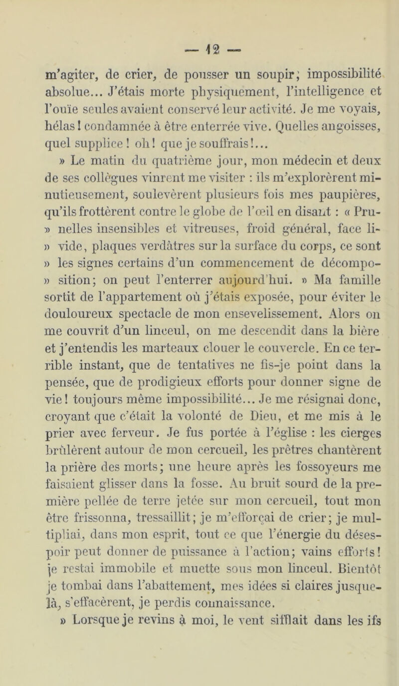 m’agiter, de crier, de pousser un soupir; impossibilité absolue... J’étais morte pbysicpiement, riiitelligence et l’ouïe seules avaient conservé leur activité. Je me voyais, hélas I condamnée à être enterrée vive. Quelles angoisses, quel supplice! oh! que je souffrais!... » Le matin du quatrième jour, mou médecin et deux de ses collègues vinrent me visiter : ils m’explorèrent mi- nutieusement, soulevèrent plusieurs fois mes paupières, qu’ils frottèrent contre le globe de l’œil en disant : « Pru- :» nelles insensibles et vitreuses, froid général, face li- » vide, plaques verdâtres sur la surface du corps, ce sont » les signes certains d’un commencement de décompo- » sition; on peut l’enterrer aujourd’hui. « Ma famille sortit de l’appartement où j’étais exposée, pour éviter le douloureux spectacle de mon ensevelissement. Alors on me couvrit d’un linceul, on me descendit dans la bière et j’entendis les marteaux clouer le couvercle. En ce ter- rible instant, que de tentatives ne fis-je point dans la pensée, que de prodigieux efforts pour donner signe de vie! toujours même impossibilité... Je me résignai donc, croyant que c’était la volonté de Dieu, et me mis à le prier avec ferveur. Je fus portée à l’église : les cierges brûlèrent autour de mon cercueil, les prêtres chantèrent la prière des morts; une heure après les fossoyeurs me faisaient glisser dans la fosse. Au bruit sourd de la pre- mière pellée de terre jetée sur mon cercueil, tout mon être frissonna, tressaillit; je m’elforçai de crier; je mul- tipliai, dans mon esprit, tout ce que l’énergie du déses- poir peut donner de puissance à l’action; vains efforts! je restai immobile et muette sous mon linceul. Bientôt je tombai dans l’abattement, mes idées si claires jusque- là, s'effacèrent, je perdis connaissance. ü Lorsque je revins à moi, le vent sifflait dans les ifs