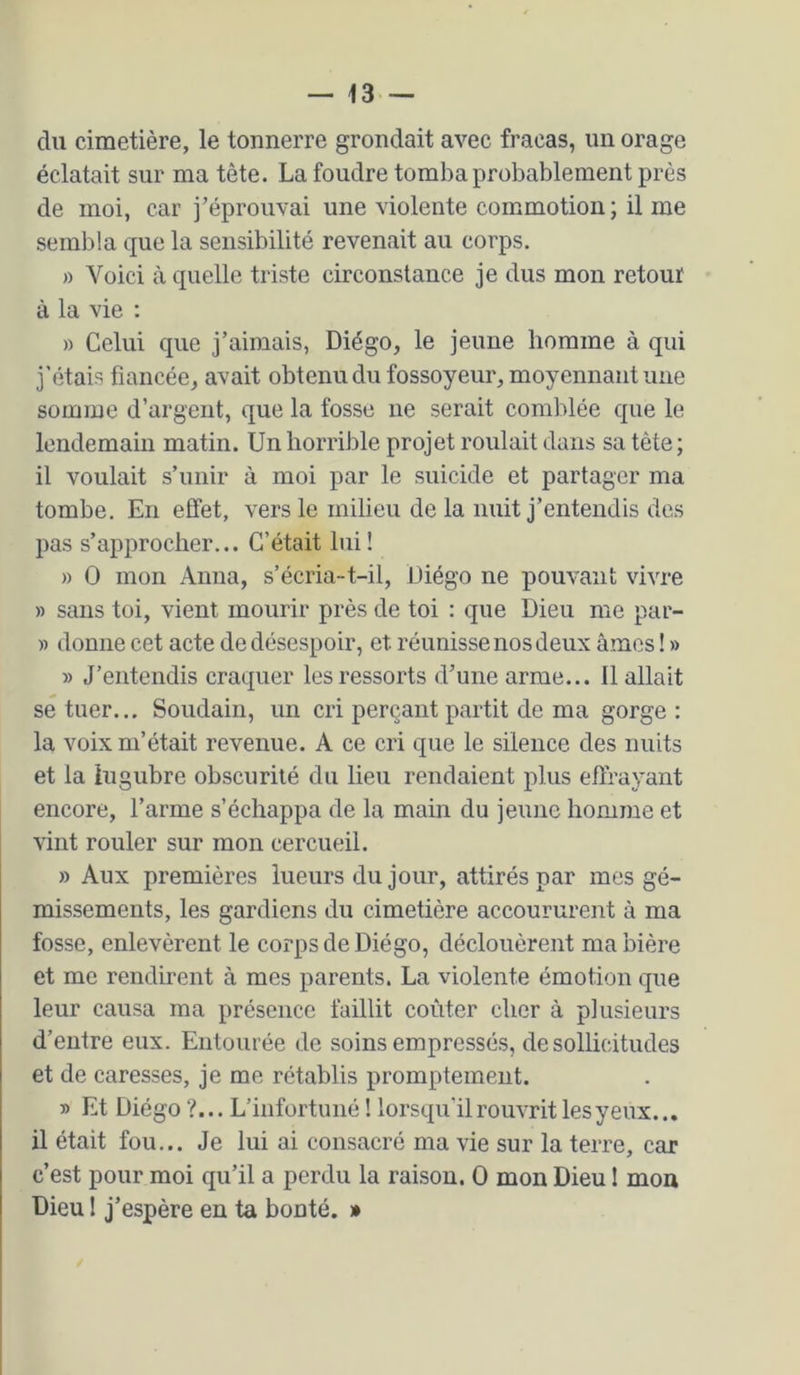 du cimetière, le tonnerre grondait avec fracas, un orage éclatait sur ma tête. La foudre tomba probablement près de moi, car j’éprouvai une violente commotion; il me sembla que la sensibilité revenait au corps. » Voici à quelle triste circonstance je dus mon retour à la vie : » Celui que j’aimais, Diégo, le jeune homme à qui j'étais fiancée, avait obtenu du fossoyeur, moyennant une somme d’argent, que la fosse ne serait comblée que le lendemain matin. Un horrible projet roulait dans sa tète ; il voulait s’unir à moi par le suicide et partager ma tombe. En effet, vers le milieu de la nuit j’entendis des pas s’approcher... C’était lui! » O mon Anna, s’écria-t-il, Diégo ne pouvant vivre » sans toi, vient mourir près de toi : que Dieu me par- » donne cet acte de désespoir, et réunisse nos deux âmes ! » » J’entendis craquer les ressorts d’une arme... 11 allait sé tuer... Soudain, un cri perçant partit de ma gorge : la voix m’était revenue. A ce cri que le silence des nuits et la lugubre obscurité du lieu rendaient plus effrayant encore, l’arme s’échappa de la main du jeune homme et vint rouler sur mon cercueil. » Aux premières lueurs du jour, attirés par mes gé- missements, les gardiens du cimetière accourureiit à ma fosse, enlevèrent le corps de Diégo, déclouèrent ma bière et me rendirent à mes parents. La violente émotion que leur causa ma présence faillit coûter cher à plusieurs d’entre eux. Entourée de soins empressés, de sollicitudes et de caresses, je me rétablis promptement. D Et Diégo ?... L’infortuné 1 lorsqu'il rouvrit les y eux... il était fou... Je lui ai consacré ma vie sur la terre, car c’est pour moi qu’il a perdu la raison. 0 mon Dieu ! mou Dieu ! j’espère en ta bonté. »