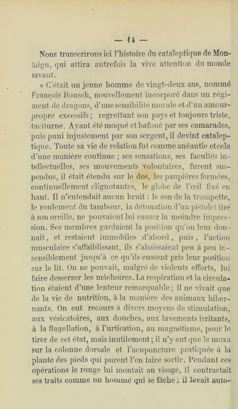 Nous transcrirons ici l’histoire du cataleptique deMon- taig'U, qui attira autrefois la vive attention du monde savant. « C'était un jeune homme de vingt-deux ans, nommé François Bousch, nouvellement incorporé dans un régi- ment de dragons, d’une sensibilité morale et d’un amour- propre excessifs ; regrettant son pays et toujours triste, taciturne. Ayant été moqué ethafoné par ses camarades, puis puni injustement par son sergent, il devint catalep- tique. Toute sa vie de relation fut comme anéantie etcela cTune manière continue ; ses sensations, ses facultés in- tellectuelles, ses mouvements volontaires, furent sus- pendus, il était étendu sur le dos, les paupières fermées, continuellement clignotantes, le globe de l’œil fixé en haut. Il n’entendait aucun bruit ; le son de la trompette, le roulement du tambour, la détonation d’un pistolet tiré à son oreille, ne pouvaient lui causer la moindre impres- sion. Ses membres gardaient la position qu’on leur don- nait , et restaient immobiles d’abord, puis, l’action musculaire s’affaiblissant, ils s’abaissaient peu à peu in- sensiblement jusqu’à ce qu’ils eussent pris leur position sur le lit. On ne pouvait, malgré de violents efforts, lui faire desserrer les mâchoires. La respiration et la circula- tion étaient d’une lenteur remarquable ; il ne vivait que de la vie de nutrition, à la manière des animaux hiber- nants. On eut recours à divers moyens de stimulation, aux vésicatoires, aux douches, aux lavements irritants, à la flagellation, à l’urtication, au magnétisme, pour le tirer de cet état, mais inutilement ; il n’y eut que le moxa sur la colonne dorsale et l’acuponcture pratiquée à la plante des pieds qui purent l’en faire sortir. Pendant ces opérations le rouge lui montait au visage, il contractait ses traits comme im homme qui se fâche ; il levait auto-