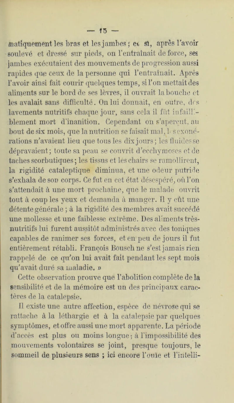 /natiquement les bras et les jambes ; et si, après l’avoir soulevé et dressé sur pieds, on l’entraînait de force, ses jambes exécutaient des mouvements de progression aussi rapides qim ceux de la personne qui l’entraînait. Après l’avoir ainsi fait courir quelques temps, si l’on mettait des aliments sur le bord de ses lèvres, il ouvrait la bouche et les avalait sans difficulté. On lui donnait, en outre, di s lavements nutritifs chaque jour, sans cela il fut iiifailK- blement mort d'inanition. Gepcndanl on s’aperçut, au bout de six mois, que la nutrition se faisait mal, b s ('xou('- rations n’avaient lieu que tous les dix jours; les tluidesse dépravaient; toute sa peau se couvrit d’ecchymoses et de taches scorbutiques ; les tissus et les chairs se ramollirent, la rigidité cataleptif|ue diminua, et une odeur jtutride s’exhala de son corps. Ce fut en cet état déscspihaî, où l’on s’attendait à une mort prochaine, que le malade ouvrit tout à coup les yeux et demanda à manger. 11 y eût une détente générale ; à la rigidité des membres avait succédé une mollesse et une faiblesse extrême. Des aliments très- nutritifs lui furent aussitôt administrés avec des tonicjues capables de ranimer ses forces, et en peu de jours il fut entièrement rétabli, François Bouschne s’est jamais rien rappelé de ce cpi’on lui avait fait pendant les sept mois qu’avait duré sa maladie. » Cette observation prouve que l’abolition complète de la sensibilité et de la mémoire est un des principaux carac- tères de la catalepsie. Il existe une autre affection, espèce de névrose qui se rattache à la léthargie et à la catalepsie par quelques symptômes, et offre aussi une mort apparente. La période d’accès est plus ou moins longue-, à l'impossibilité des mouvements volontaires se joint, presque toujours, le sommeil de plusieurs sens ; ici encore l’ouïe et l’iutelli-