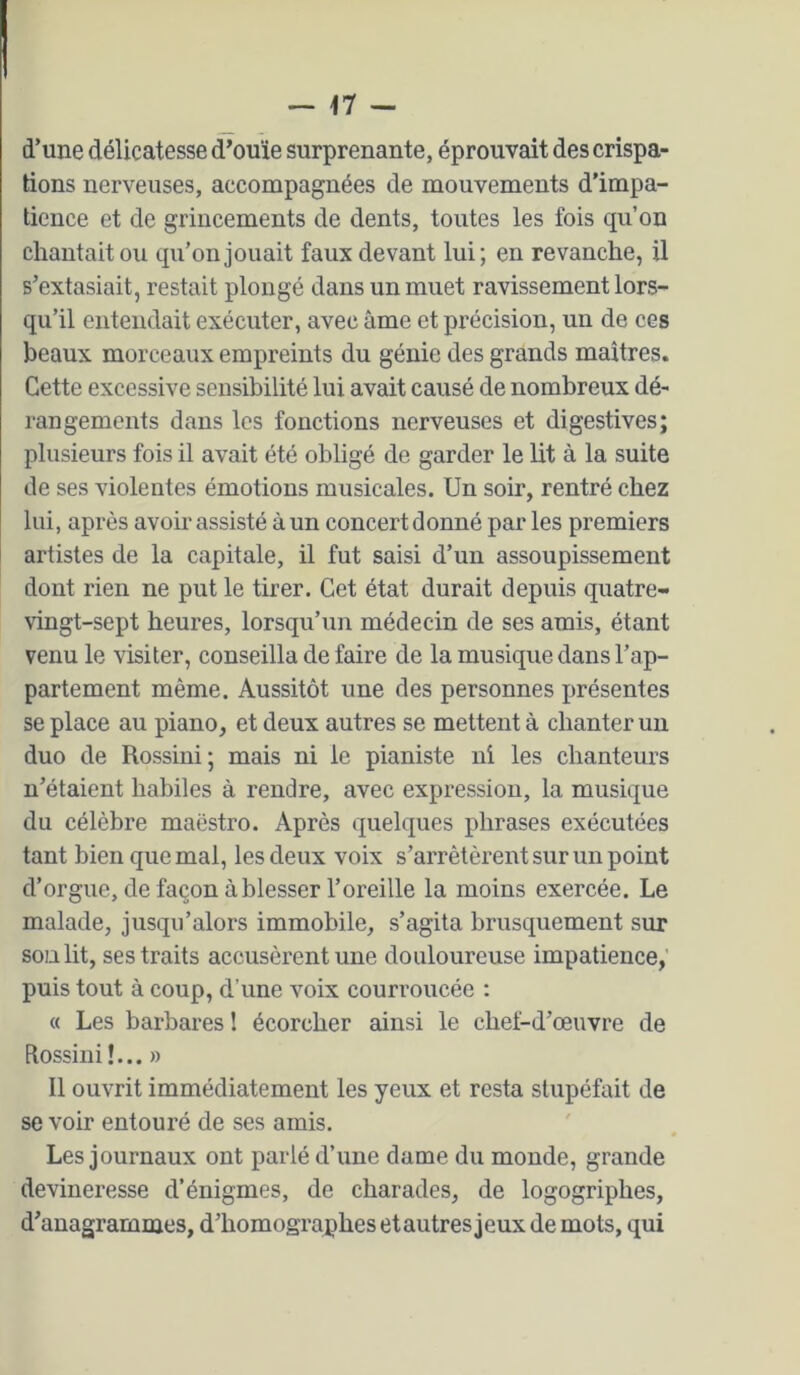 d’une délicatesse d’ouïe surprenante, éprouvait des crispa- tions nerveuses, accompagnées de mouvements d’impa- tience et de grincements de dents, toutes les fois qu’on chantait ou qu’on jouait faux devant lui; en revanche, il s’extasiait, restait plongé dans un muet ravissement lors- qu’il entendait exécuter, avec âme et précision, un de ces beaux morceaux empreints du génie des grands maîtres. Cette excessive sensibilité lui avait causé de nombreux dé- rangements dans les fonctions nerveuses et digestives; plusieurs fois il avait été obhgé de garder le lit à la suite de ses violentes émotions musicales. Un soir, rentré chez lui, après avoir assisté à un concert donné par les premiers artistes de la capitale, il fut saisi d’un assoupissement dont rien ne put le tirer. Cet état durait depuis quatre- vingt-sept heures, lorsqu’un médecin de ses amis, étant venu le visiter, conseilla de faire de la musique dans l’ap- partement même. Aussitôt une des personnes présentes se place au piano, et deux autres se mettent à chanter un duo de Rossini; mais ni le pianiste ni les chanteurs n’étaient habiles à rendre, avec expression, la musique du célèbre maestro. Après quelques phrases exécutées tant bien que mal, les deux voix s’arrêtèrent sur un point d’orgue, de façon à blesser l’oreille la moins exercée. Le malade, jusqu’alors immobile, s’agita brusquement sur son lit, ses traits accusèrent une douloureuse impatience,’ puis tout à coup, d’une voix courroucée : « Les barbares 1 écorcher ainsi le chef-d’œuvre de Rossini!... » Il ouvrit immédiatement les yeux et resta stupéfait de se voir entouré de ses amis. Les journaux ont parlé d’une dame du monde, grande devineresse d’énigmes, de charades, de logogriphes, d’anagrammes, d’homographes etautres jeux de mots, qui