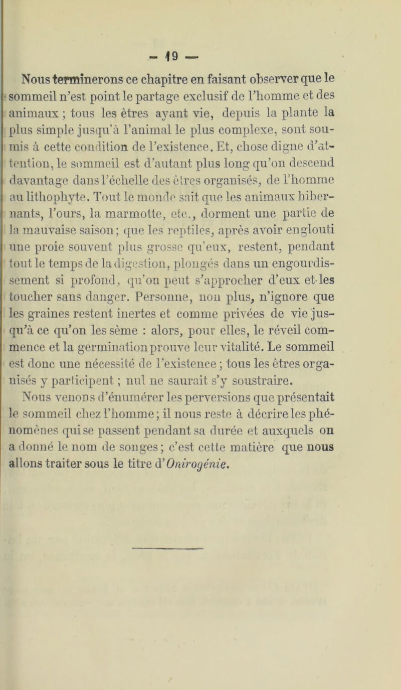 Nous terminerons ce chapitre en faisant observer que le ' sommeil n’est point le partage exclusif de l’homme et des animaux ; tous les êtres ayant vie, depuis la plante la plus simple jusqu’à l’animal le plus complexe, sont sou- mis à cette condition de l’existence. Et, chose digne d’at- tention, le sommeil est d’autant plus long qu’on descend davantage dansréchelle des êtres organisés, de l’homme au lithophyte. Tout le monde sait que les animaTix hiber- nants, l’ours, la marmotte, etc., dorment une partie de la mauvaise saison; (pie les reptiles, après avoir englouti une proie souvent plus grosse qu’eux, restent, pendant tout le temps de la digestion, plongés dans un engourdis- sement si profond, ipi’on peut s’approcher d’eux et-les toucher sans danger. Personne, non plus, n’ignore que les graines restent inertes et comme privées de vie jus- qu’à ce qu’on les sème : alors, pour elles, le réveil com- mence et la germination prouve leur vitalité. Le sommeil est donc une nécessité de l'existence ; tous les êtres orga- nisés y participent ; nul ne saurait s’y soustraire. Nous venons fl’énumérer les perversions que présentait le sommeil chez l’homme; il nous reste à décrire les phé- nomènes <püse passent pendant sa durée et auxquels on a donné le nom de songes; c’est cette matière que nous allons traiter sous le titre A'Onirogénie.
