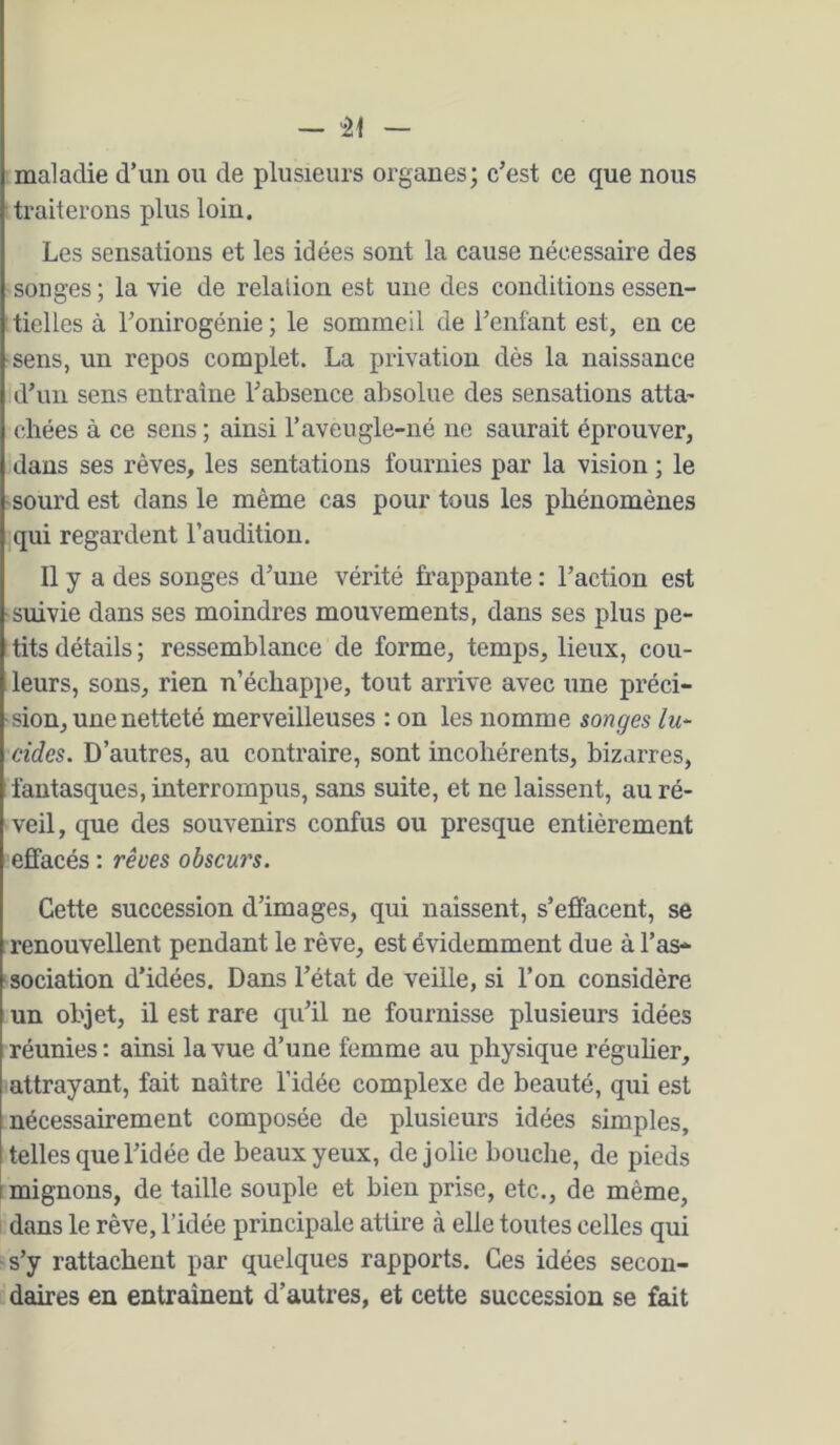 — “21 maladie d’un ou de plusieurs organes; c’est ce que nous traiterons plus loin. Les sensations et les idées sont la cause nécessaire des songes ; la vie de relation est une des conditions essen- tielles à l’onirogénie ; le sommeil de l’enfant est, en ce ■sens, un repos complet. La privation dès la naissance d’un sens entraîne l’absence absolue des sensations atta- chées à ce sens ; ainsi l’aveugle-né ne saurait éprouver, dans ses rêves, les sentations fournies par la vision ; le sourd est dans le même cas pour tous les phénomènes qui regardent l’audition. Il y a des songes d’une vérité frappante : l’action est suivie dans ses moindres mouvements, dans ses plus pe- tits détails ; ressemblance de forme, temps, lieux, cou- leurs, sons, rien n’échappe, tout arrive avec une préci- sion, une netteté merveilleuses : on les nomme songes lu- cides. D’autres, au contraire, sont incohérents, bizarres, fantasques, interrompus, sans suite, et ne laissent, au ré- veil, que des souvenirs confus ou presque entièrement effacés : rêves obscurs. Cette succession d’images, qui naissent, s’effacent, se renouvellent pendant le rêve, est évidemment due à l’as- sociation d’idées. Dans l’état de veille, si l’on considère un objet, il est rare qu’il ne fournisse plusieurs idées réunies : ainsi la vue d’une femme au physique réguher, attrayant, fait naître l’idée complexe de beauté, qui est nécessairement composée de plusieurs idées simples, 1 telles que l’idée de beaux yeux, de jolie bouche, de pieds I mignons, de taille souple et bien prise, etc., de même, dans le rêve, l’idée principale attire à elle toutes celles qui s’y rattachent par quelques rapports. Ces idées secon- daires en entraînent d’autres, et cette succession se fait