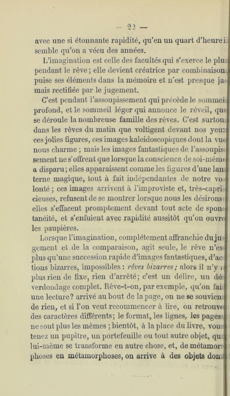 avec une si étonnante rapidité, qu’en un quart d’heure i semble qu’on a vécu des années. L’imagination est celle des facultés qui s’exerce le plu> pendant le rêve; elle devient créatrice par combinaison, puise ses éléments dans la mémoire et n'est presque ja-. mais rectifiée par le jugement. C’est pendant l’assoupissement qui précède le sommeil profond, et le sommeil léger qui annonce le réveil, qut. se déroule la nombreuse famille des rêves. C’est surtout dans les rêves du matin que voltigent devant nos yeu: ces jolies figures, ces images kaléidoscopiques dont la vm nous charme ; mais les images fantastiques de l’assoupis^ sement ne s’offrent que lorsque la conscience de soi-mêim a disparu; elles apparaissent comme les figures d’une lan. terne magique, tout à fait mdépendantes de notre vo lonté ; ces images arrivent à l’improviste et, très-capri, cieuses, refusent de se montrer lorsque nous les désirons- elles s’effacent promptement devant tout acte de sponi tanéité, et s’enfuient avec rapidité aussitôt qu’on ouvre les paupières. Lorsque rimagination, complètement affranchie dujü - gement et de la comparaison, agit seule, le rêve n’es- plus qu’une succession rapide d’images fantastiques, d’ao tions bizarres, impossibles : rêves bizarres ; alors il n’y 11 plus rien de fixe, rien d’arrêté; c’est un délire, un dé' verdoiidage complet. Rêve-t-on, par exemple, qu’on fai une lecture? arrivé au bout de la page, on ne se souvien- de rien, et si l’on veut recommencer à lire, on retrouve des caractères différents ; le format, les lignes, les pages- ne sont plus les mêmes ; bientôt, à la place du livre, vou;. tenez un pupitre, un portefeuille ou tout autre objet, qu lui-même se transforme en autre chose, et, demétamor phoses en métamorphoses, on arrive à des objets don.