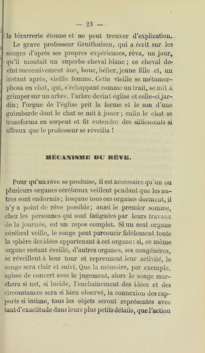 1 la bizarrerie étonne et ne peut trouver d’explication. Le grave professeur Gruitliuisen, (jui a écrit sur les songes d’après ses propres expériences, rêva, un jour, qu’il montait un superbe cheval blanc ; ce cheval de- vint successivement âne, bouc, bélier, jeune fille et, un instant après, vieille femme. Cette vieille se métamor- phosa en chat, qui, s’échappant comme un trait, se mit à grimpersur un arbre, l’arbre devint église et celle-ci jar- din; l’orgue de l’église prit la forme et le son d’une guimbarde dont le chat se mit à jouer ; enfin le chat se transforma en serpent et fit entendre des silliemeats si affreux que le professeur se réveilla ! mécaiviüiie: du rèvu. Pour qu’un rêve se produise, il est nécessaire qu’un ou plusieurs organes cérébraux veillent pendant que les au- tres sont endormis ; losquue tous ces organes dorment, il n’y a point de rêve possible ; aussi le premier somme, chez les personnes qui sont fatiguées par leurs travaux de la journée, est un repos complet. Si un seul organe cérébral veille, le songe peut parcourir fidèlement toute la sphère des idées appartenant à cet organe: si, ce même organe restant éveillé, d’autres organes, ses congénères, SC réveillent à leur tour et reprennent leur activité, le songe sera clair et suivi. Que la mémoire, par exemple, agisse de concert avec le jugement, alors le songe mar- chera si net, si lucide, renchainement des idées et des circonstances sera si bien observé, la connexion des rap- ports si intime, tous les objets seront représentés avec tant d’exactitude dans leurs plus petits détails, que l’action