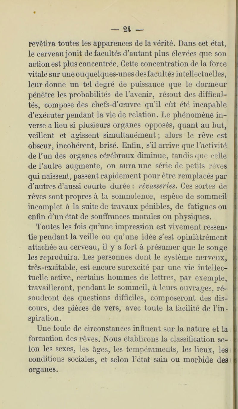 revêtira toutes les apparences de la vérité. Dans cet état, le cerveau jouit de facultés d’autant plus élevées que son action est plus concentrée. Cette concentration de la force vitale sur une ou quelques-unes des facultés intellectuelles, leur donne un tel degré de puissance que le dormeur pénètre les probabilités de l’avenir, résout des difficul- tés, compose des chefs-d’œuvre qu’il eût été incapable d’exécuter pendant la vie de relation. Le phénomène in- verse a lieu si plusieurs organes opposés, quant au liut, veillent et agissent simultanément ; alors le rêve est obscur, incohérent, brisé. Enfin, s’il arrive que l’activité de l’un des organes cérébraux diminue, tandis (jue celle de l’autre augmente, on aura une série de petits rêves qui naissent, passent rapidement pour être remplacés par d’autres d’aussi courte durée : rêvasseries. Ces sortes de rêves sont propres à la somnolence, espèce de sommeil incomplet à la suite de travaux pénibles, de fatigues ou enfin d’un état de souffrances morales ou physiques. Toutes les fois qu’une impression est vivement ressen- tie pendant la veille ou qu’une idée s’est opiniàtrément attachée au cerveau, il y a fort à présumer que le songe les reproduira. Les personues dont le système nerveux, très-excitable, est encore surexcité par une vie intellec- tuelle active, certains hommes de lettres, par exemple, travailleront, pendant le sommeil, à leurs ouvrages, ré- soudront des questions difficiles, composeront des dis- cours, des pièces de vers, avec toute la facilité de l’in- spiration. Une foule de circonstances influent sur la nature et la formation des rêves. Nous établirons la classification se- lon les sexes, les âges, les tempéraments, les lieux, les conditions sociales, et selon l’état sain ou morbide des organes.