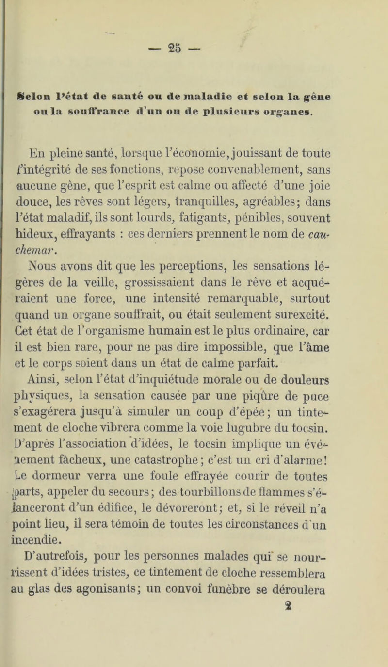 fiielon l’état de sauté ou de maladie et selon la g^êue ou la souiTrance fl’un ou de plusieurs org^anes. Eu pleine sauté, lorsque Eécouomie, jouissant de toute i’intégrité de ses fonctions, repose couveuablement, sans aucune gène, que l’esprit est calme ou affecté d’uue joie douce, les rêves sont légers, tranquilles, agréables; dans l’état maladif, ils sont lourds, fatigants, pénibles, souvent hideux, effrayants : ces derniers prennent le nom de cau- chemar. Nous avons dit que les perceptions, les sensations lé- gères de la veille, grossissaient dans le rêve et acqué- raient une force, une intensité remarquable, surtout quand un organe souffrait, ou était seulement surexcité. Cet état de l’organisme humain est le plus ordinaire, car il est bien rare, pour ne pas dire impossible, que l’àme et le corps soient dans un état de calme parfait. Ainsi, selon l’état d’inquiétude morale ou de douleurs physiques, la sensation causée par une piqûre de puce s’exagérera jusqu’à simuler un coup d’épée ; un tinte- ment de cloche vibrera comme la voie lugubre du tocsin. D’après l’association d’idées, le tocsin implique un évé- nement fâcheux, une catastrophe; c’est un cri d’alarme! Le dormeur verra une foule effrayée courir de toutes [parts, appeler du secours ; des tourbillons de flammes s’é- ianceroiit d’un édifice, le dévoreront; et, si le réveil n’a point lieu, il sera témoin de toutes les circonstances d'un incendie. D’autrefois, pour les personnes malades qui' se nour- rissent d’idées tristes, ce tintement de cloche ressemblera au glas des agonisants; un convoi funèbre se déroulera 2