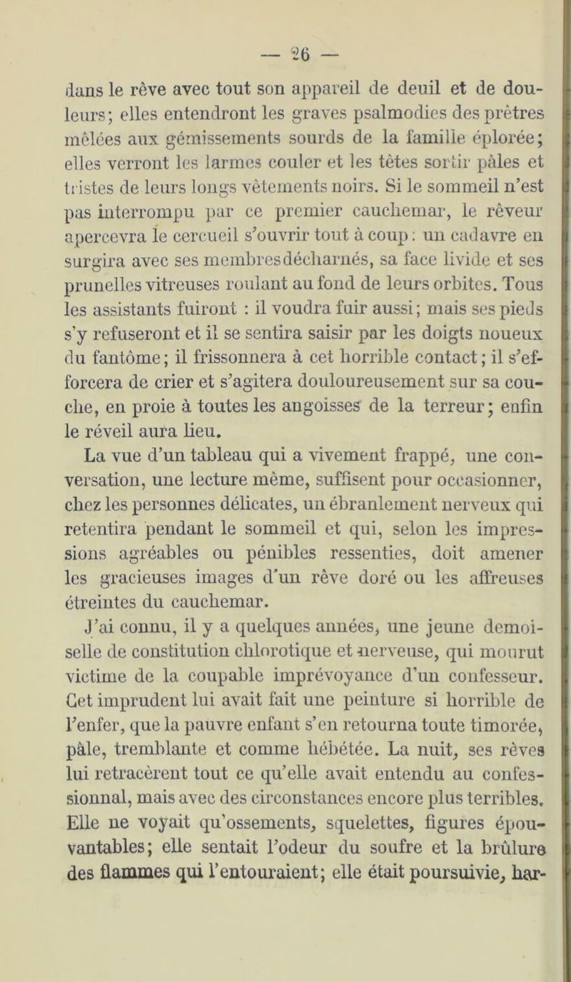 «6 — dans le rêve avec tout son appareil de deuil et de dou- leurs ; elles entendront les graves psalmodies des prêtres mêlées aux gémissements sourds de la famille éplorée; elles verront les larmes couler et les têtes sortir pâles et tristes de leurs longs vêtements noirs. Si le sommeil n’est pas interrompu par ce premier cauchemar, le rêveur apercevra le cercueil s’ouvrir tout à coup ; un cadavre en surgira avec ses membres décharnés, sa face livide et ses prunelles vitreuses roulant au fond de leurs orbites. Tous les assistants fuiront : il voudra fuir aussi; mais ses pieds s’y refuseront et il se sentira saisir par les doigts noueux du fantôme ; il frissonnera à cet horrible contact ; il s’ef- forcera de crier et s’agitera douloureusement sur sa cou- che, en proie à toutes les angoisses de la terreur; enfin le réveil aura heu. La vue d’un tableau qui a vivement frappé, une con- versation, une lecture même, suffisent pour occasionner, chez les personnes délicates, un ébranlement nerveux qui retentira pendant le sommeil et qui, selon les impres- sions agréables ou pénibles ressenties, doit amener les gracieuses images d'un rêve doré ou les affreuses étreintes du cauchemar. J’ai connu, il y a quelques années, une jeune demoi- selle de constitution chlorotique et nerveuse, qui mourut victime de la coupable imprévoyance d’im confesseur. Get imprudent lui avait fait une peinture si horrible de l’enfer, que la pauvre enfant s’en retourna toute timorée, pâle, tremblante et comme hébétée. La nuit, ses rêves lui retracèrent tout ce qu’elle avait entendu au confes- sionnal, mais avec des circonstances encore plus terribles. Elle ne vo}’'ait qu’ossements, squelettes, figures épou- vantables; eUe sentait l’odeur du soufre et la brûlure des flammes qui l’entouraient; elle était poursuivie, bar-