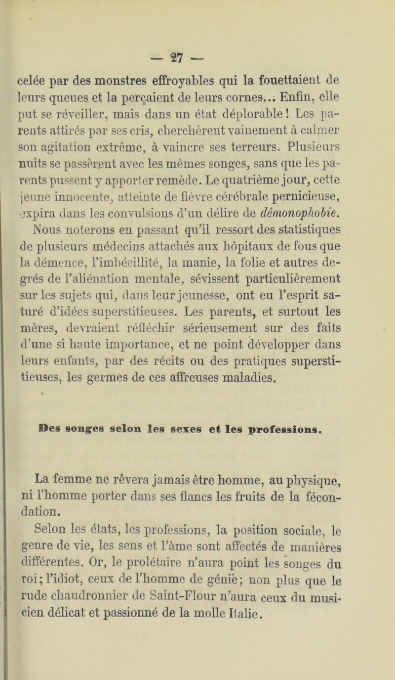celée par des monstres effroyables qui la fouettaient de leurs queues et la perçaient de leurs cornes... Enfin, elle put se réveiller, mais dans un état déplorable ! Les pa- rents attirés par ses cris, cherchèrent vainement à calmer son agitation extrême, à vaincre ses terreurs. Plusieurs nuits se passèrent avec les mêmes songes, sans que les pa- rents pussent y apporter remède. Le quatrième jour, cette jeune innoceîite, atteinte de fièvre cérébrale pernicieuse, oxpira clans les convulsions d’un délire de démonophobie. Nous noterons en passant qu’il ressort des statistiques de plusieurs médecins attachés aux hôpitaux de fous que la démence, l’imbécillité, la manie, la folie et autres de- grés de l’aliénation mentale, sévissent particulièrement sur les sujets qui, dans leur jeunesse, ont eu l’esprit sa- turé d’idées superstitieuses. Les parents, et surtout les mères, devraient réfléchir sérieusement sur des faits d’une si haute importance, et ne point développer dans leurs enfants, par des récits ou des pratiques supersti- tieuses, les germes de ces affreuses maladies. Des songees selon les sexes et les professions. La femme ne rêvera jamais être homme, au physique, ni l’homme porter dans ses flancs les fruits de la fécon- dation. Selon les états, les professions, la position sociale, le genre de vie, les sens et l’àme sont affectés de manières différentes. Or, le prolétaire n’aura point les songes du roi ; l’idiot, ceux de l’homme de génie; non plus que le rude chaudronnier de Saint-Flour n’aura ceux du musi- cien délicat et passionné de la molle Italie.