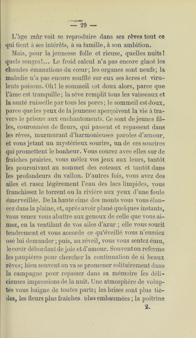 L’âge mûr voit se reproduire dans ses rêves tout ce qui tient à ses intérêts, à sa famille, à son ambition. Mais, pour la jeunesse folle et rieuse, quelles nuits! quels songes!... Le froid calcul n’a pas encore glacé les chaudes émanations du cœur; les organes sont neufs; la maladie n’a pas encore soufflé sur eux ses âcres et viru- lents poisons. Oh 1 le sommeil est doux alors, parce que l’âme est tranquille ; la sève remplit tous les vaisseaux et la santé ruisselle par tous les pores; le sommeil est doux, parce que les yeux de la jeunesse aperçoivent la vie â tra- vers le prisme aux enchantements. Ce sont de jeunes fil- les, couronnées de fleurs, qui passent et repassent dans les rêves, murmurant d’harmonieuses paroles d’amour, et vous jetant un mystérieux sourire, un de ces sourires qui promettent le bonheur. Vous courez avec elles sur de fraîches prairies, vous mêlez vos jeux aux leurs, tantôt les poursuivant au sommet des coteaux et tantôt dans les profondeurs du vallon. D’autres fois, vous avez des ailes et rasez légèrement l’eau des lacs limpides, vous franchissez le torrent ou la rivière aux yeux d’une foule émerveillée. De la haute cime des monts vous vous élan- cez dans la plaine, et, après avoir plané quelques instants, vous venez vous abattre aux genoux de celle que vous ai- mez, en la ventilant de vos ailes d’azur ; elle vous sourit tendrement et vous accorde ce qu’éveillé vous n’eussiez osé lui demander ; puis, au réveil, vous vous sentez ému, le cœur débordant de joie et d’amour. Souvent on referme les paupières pour chercher la continuation de si beaux rêves; bien souvent on va se promener solitairement dans la campagne pour repasser dans sa mémoire les déli- cieuses impressions de la nuit. Une atmosphère de volup- tés vous baigne de toutes parts; les brises sont plus tiè- des, les fleurs plus fraîches, nlus embaumées ; la poitrine 2.
