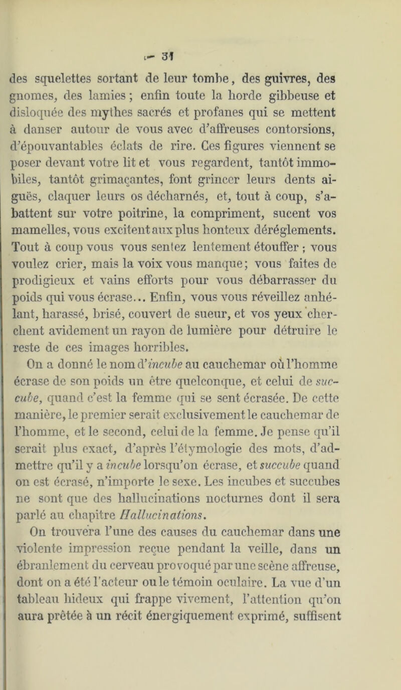 des squelettes sortant de leur tombe, des guivres, des gnomes, des lamies ; enfin toute la horde gibbeuse et disloquée des mythes sacrés et profanes qui se mettent à danser autour de vous avec d’affreuses contorsions, d’épouvantables éclats de rire. Ces figures viennent se poser devant votre lit et vous regardent, tantôt immo- biles, tantôt grimaçantes, font grincer leurs dents ai- guës, claquer leurs os décharnés, et, tout à coup, s’a- battent sur votre poitrine, la compriment, sucent vos mamelles, vous excitent aux plus honteux déréglements. Tout à coup vous vous sentez lentement étouffer ; vous voulez crier, mais la voix vous manque ; vous faites de prodigieux et vains efforts pour vous débarrasser du poids qui vous écrase... Enfin, vous vous réveillez anhé- lant, harassé, brisé, couvert de sueur, et vos yeux cher- chent avidement un rayon de lumière pour détruire le reste de ces images horribles. On a donné le nomà’incube au cauchemar où l’homme écrase de son poids un être quelconque, et celui de suc- cube, quand c’est la femme qui se sent écrasée. De cette manière, le premier serait exclusivement le cauchemar de l’homme, et le second, celui de la femme. Je pense qu’il serait plus exact, d’après l’étymologie des mots, d’ad- mettre qu’il y a incube lorsqu’on écrase, et succube quand on est écrasé, n’importe le sexe. Les incubes et succubes ne sont que des hallucinations nocturnes dont il sera parlé au chapitre Hallucinations. On trouvéra l’une des causes du cauchemar dans une •\dolente impression reçue pendant la veille, dans un ébranlement du cerveau provoqué par une scène affreuse, dont on a été l’acteur ouïe témoin oculaire. La vue d’un taldeau hideux qui frappe vivement, l’attention qu’on aura prêtée à un récit énergiquement exprimé, suffisent