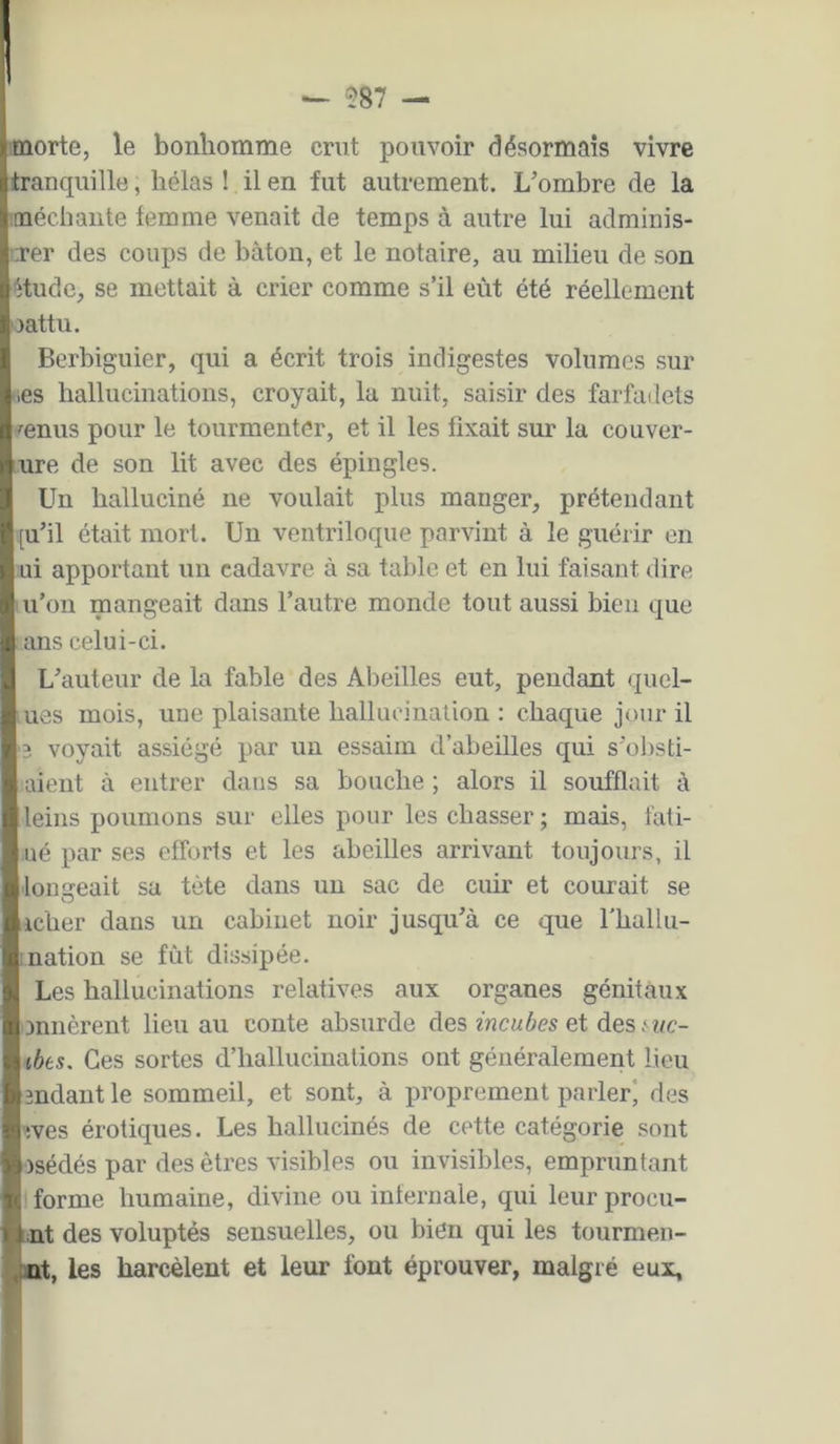 — 587 — I morte, le bonhomme crut pouvoir désormais vivre I iranqiiille, hélas î il en fut autrement. L’ombre de la méchante femme venait de temps à autre lui adminis- I îTer des coups de bâton, et le notaire, au milieu de son I étude, se mettait à crier comme s’il eût été réellement Ijattu. Berbiguier, qui a écrit trois indigestes volumes sur ies hallucinations, croyait, la nuit, saisir des farfailets mnus pour le tourmenter, et il les fixait sur la couver- ure de son lit avec des épingles. Un halluciné ne voulait plus manger, prétendant [u’il était mort. Un ventriloque parvint à le guérir en ni apportant un cadavre à sa table et en lui faisant dire u’on mangeait dans l’autre monde tout aussi bien que ans celui-ci. 1 L’auteur de la fable des Abeilles eut, pendant quel- ues mois, une plaisante hallncinalion : chaque jour il 3 voyait assiégé par un essaim d’abeilles qui s’obsti- aient à entrer dans sa bouche ; alors il soufflait à leins poumons sur elles pour les chasser ; mais, fati- ué par ses efforts et les abeilles arrivant toujours, il lonareait sa tète dans un sac de cuir et courait se O icher dans un cabinet noir jusqu’à ce que fhallu- Luation se fut dissipée. Les hallucinations relatives aux organes génitaux onnèrent lieu au conte absurde des zhcaàcs et des^î/c- ibts. Ces sortes d’hallucinations ont généralement lieu 3ndant le sommeil, et sont, à proprement parler) des 3ves érotiques. Les hallucinés de cette catégorie sont osédés par des êtres visibles ou invisibles, empruntant forme humaine, divine ou infernale, qui leur procu- mt des voluptés sensuelles, ou bien qui les tourmen- Brt, les harcèlent et leur font éprouver, malgré eux.