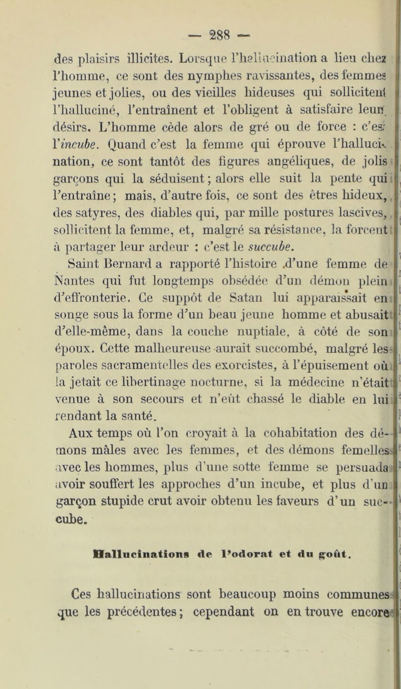 des plaisirs illicites. Lorsque riiallaeination a lieu chez l’homme, ce sont des nymphes ravissantes, des femmes jeunes et jolies, ou des vieilles hideuses qui sollicitent riiallucinc, l’entraînent et l’obligent à satisfaire leun désirs. L’homme cède alors de gré ou de force : c’es: Vincube. Quand c’est la femme qui éprouve l’halluck nation, ce sont tantôt des figures angéliques, de jolis > garçons qui la séduisent ; alors elle suit la pente qui ! l’entraîne ; mais, d’autre fois, ce sont des êtres hideux,, des satyres, des diables qui, par mille postures lascives,, sollicitent la femme, et, malgré sa résistance, la forcent î à partager leur ardeur : c’est le succube. Saint Bernard a rapporté l’histoire ,d’une femme de Nantes qui fut longtemps obsédée d’un démon plein, d’effronterie. Ce suppôt de Satan lui apparais’sait eni songe sous la forme d’un beau jeune homme et abusait, d’elle-même, dans la couche nuptiale, à côté de som époux. Cette malheureuse aurait succombé, malgré leS' paroles sacramentelles des exorcistes, à l’épuisement oùi la jetait ce libertinage nocturne, si la médecine n’étaitt venue à son secours et n’eût chassé le diable en luii fendant la santé. Aux temps où l’on croyait à la cohabitation des dé- - mons mâles avec les femmes, et des démons femellesi ^ avec les hommes, plus d’une sotte femme se persuada * ® avoir souffert les approches d’un incube, et plus d’un garçon stupide crut avoir obtenu les faveurs d’un suc-- cube. nallncinations de l’odorat et du g^oùt. Ces hallucinations sont beaucoup moins communes: que les précédentes ; cependant on en trouve encore'!