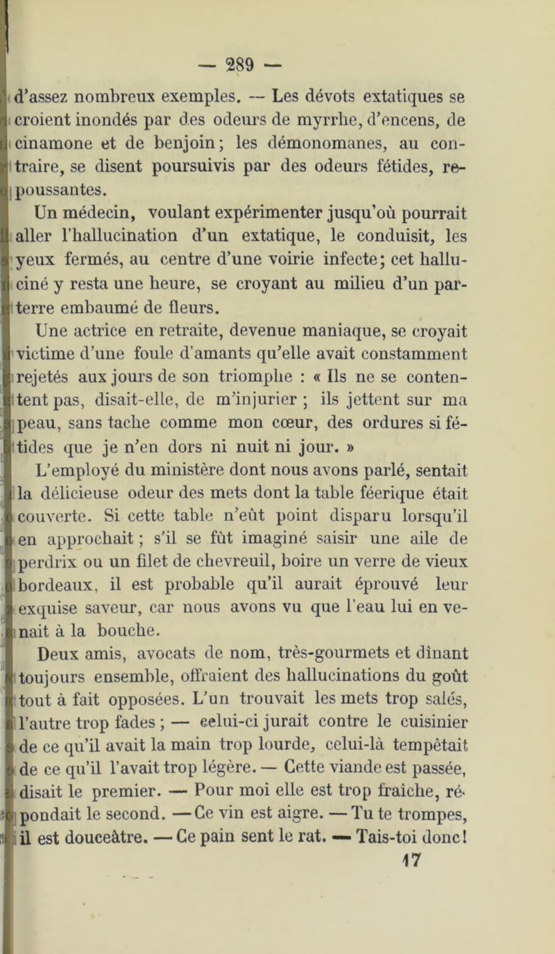 < d’assez nombreux exemples. ~ Les dévots extatiques se ( croient inondés par des odeurs de myrrhe, d’encens, de (cinamone et de benjoin; les démonomanes, au con- 1 traire, se disent poursuivis par des odeurs fétides, re- 1 poussantes. Un médecin, voulant expérimenter jusqu’où pourrait : aller l’hallucination d’un extatique, le conduisit, les 'yeux fermés, au centre d’une voirie infecte; cet hallu- I ciné y resta une heure, se croyant au milieu d’un par- Iterre emhaumé de fleurs. Une actrice en retraite, devenue maniaque, se croyait victime d’une foule d’amants qu’elle avait constamment irejetés aux jours de son triomphe : « Ils ne se conten- Itentpas, disait-elle, de m’injurier; ils jettent sur ma jpeau, sans tache comme mon cœur, des ordures si fé- itides que je n’en dors ni nuit ni jour. » L’employé du ministère dont nous avons parlé, sentait lia délicieuse odeur des mets dont la table féerique était couverte. Si cette table n’eùt point disparu lorsqu’il - en approchait ; s’il se fût imaginé saisir une aile de perdrix ou un filet de chevreuil, boire un verre de vieux bordeaux, il est probable qu’il aurait éprouvé leur exquise saveur, car nous avons vu que l’eau lui en ve- 'nait à la bouche. Deux amis, avocats de nom, très-gourmets et dînant 1 toujours ensemble, offraient des hallucinations du goût tout à fait opposées. L’un trouvait les mets trop salés, I l’autre trop fades ; — celui-ci jurait contre le cuisinier de ce qu’il avait la main trop lourde, celui-là tempêtait de ce qu’il l’avait trop légère. — Cette viande est passée, (disait le premier. — Pour moi elle est trop fraîche, ré< j pondait le second. —Ce vin est aigre. —Tu te trompes, iü est douceâtre. — Ce pain sent le rat. — Tais-toi donci 17