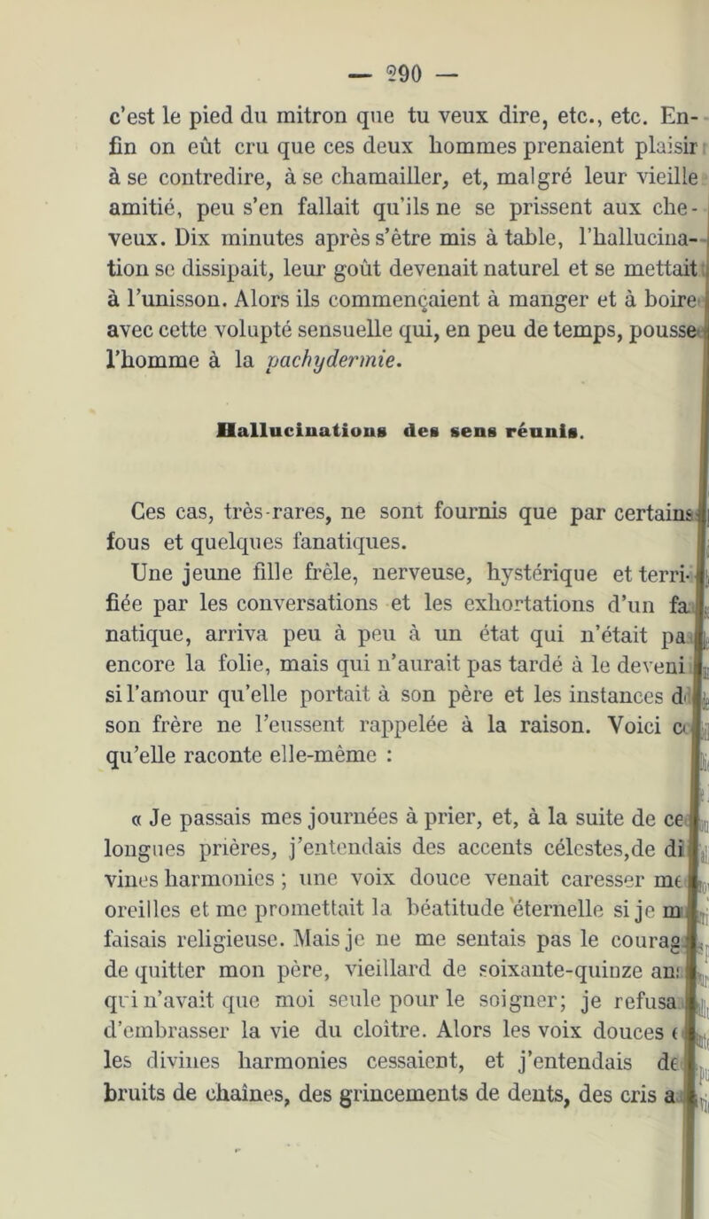 c’est le pied du mitron que tu veux dire, etc., etc. En- fin on eût cru que ces deux hommes prenaient plaisir à se contredire, à se chamailler, et, malgré leur vieille amitié, peu s’en fallait qu’ils ne se prissent aux che- veux. Dix minutes après s’être mis à table, l’hallucma- tioii se dissipait, leur goût devenait naturel et se mettait, à Funisson. Alors ils commençaient à manger et à boire’ avec cette volupté sensuelle qui, en peu de temps, pousse l’homme à la pachydermie. Hallucinations des sens réunis. Ces cas, très-rares, ne sont fournis que par certainai fous et quelques fanatiques. Une jeune fille frêle, nerveuse, hystérique et terri- fiée par les conversations et les exhortations d’un fa{ natique, arriva peu à peu à un état qui n’était pa l encore la folie, mais qui n’aurait pas tardé à le deveui si l’amour qu’elle portait à son père et les instances dâl son frère ne l’eussent rappelée à la raison. Voici o | qu’elle raconte elle-même : a Je passais mes journées à prier, et, à la suite de cea longues prières, j’entendais des accents célestes,de dij villes harmonies ; une voix douce venait caresser m€ i oreilles et me promettait la béatitude'éternelle si je mu faisais religieuse. Mais je ne me sentais pas le courage de quitter mon père, vieillard de soixante-quinze an.' j qri n’avait que moi seule pour le soigner; je refusa' d’embrasser la vie du cloitre. Alors les voix douces les divines harmonies cessaient, et j’entendais df ; bruits de chaînes, des grincements de dents, des cris aj