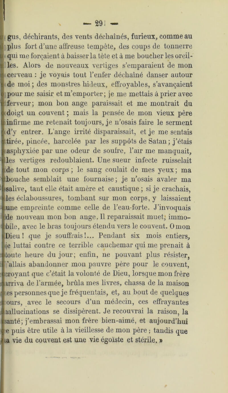 I gus, déchirants, des vents déchaînés, furieux, comme au ]plus fort d’une affreuse tempête, des coups de tonnerre ( qui me forçaient à baisser la tète et à me boucher les oreil- lles. Alors de nouveaux vertiges s’emparaient de mon < cerveau : je voyais tout l’eiifer déchaîné danser autour ■de moi; des monstres hideux, effroyables, s’avançaient 1 pour me saisir et m’emporter; je me mettais à prier avec Iferveur; mon bon ange paraissait et me montrait du doigt un couvent ; mais la pensée de mon vieux père iinfirme me retenait toujours, je n’osais faire le serment id’y entrer. L’ange irrité disparaissait, et je me sentais tirée, pincée, harcelée par les suppôts de Satan; j’étais asphyxiée par une odeur de soufre, l’air me manquait, les vertiges redoublaient. Une sueur infecte ruisselait de tout mon corps ; le sang coulait de mes yeux ; ma Louche semblait une fournaise; je n’osais avaler ma salive, tant elle était amère et caustique ; si je crachais, les éclaboussures, tombant sur mon corps, y laissaient .une empreinte comme celle de l’eau-forte. J’invoquais de nouveau mon bon ange, Il reparaissait muet} immo- bile, avec le bras toujours étendu vers le couvent. O mon Dieu 1 que je souffrais!... Pendant six mois entiers, je luttai contre ce terrible cauchemar qui me prenait à toute heure du jour; enfin, ne pouvant plus résister, j’allais abandonner mon pauvre père pour le couvent, croyant que c’était la volonté de Dieu, lorsque mon frère irriva de l’armée, brûla mes livres, chassa de la maison .es personnes que je fréquentais, et, au bout de quelques ours, avec le secours d’un médecin, ces effrayantes aallucinations se dissipèrent. Je recouvrai la raison, la santé; j’embrassai mon frère bien-aimé, et aujourd’hui >e puis être utile à la vieillesse de mou père ; taudis que ta vie du couvent est une vie égoïste et stérile. »