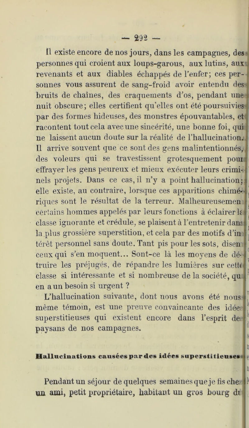 Il existe encore de nos jours, dans les campagnes, des' personnes qui croient aux loups-garous, aux lutins, aux i, revenants et aux diables échappés de l’enfer; ces per-|( sonnes vous assurent de sang-froid avoir entendu cles't bruits de chaînes, des craquements d’os, pendant une f nuit obscure; elles certifient qu’elles ont été poursuivies| par des formes hideuses, des monstres épouvantables, et racontent tout cela avec une sincérité, une bonne foi, qui ne laissent aucun doute sur la réalité de riiallucinationj Il arrive souvent que ce sont des gens malintentionnés,-J des voleurs qui se travestissent grotesquement pour effrayer les gens peureux et mieux exécuter leurs crimi-; nels projets. Dans ce cas, il n’y a point hallucination; elle existe, au contraire, lorsque ces apparitions chimé- riques sont le résultat de la terreur. Malheureusemen cerlains hommes appelés par leurs fonctions à éclairer h classe ignorante et crédule, se plaisent à l’entretenir dam la plus grossière superstition, et cela par des motifs d’in terêt personnel sans doute. Tant pis pour les sots, disen ceux qui s’en moquent... Sont-ce là les moyens de dé- truire les préjugés, de répandre les lumières sur ceth classe si intéressante et si nombreuse de la société, qu en a un besoin si urgent ? L’hallucination suivante, dont nous avons été nous même témoin, est une preuve convaincante des idée; superstitieuses qui existent encore dans l’esprit de; paysans de nos campagnes. Hallucinationt» causées par des idées superstitieuses^ Pendant un séjour de quelques semaines que je fis che: ■ ^ un ami, petit propriétaire, habitant un gros bourg di ;