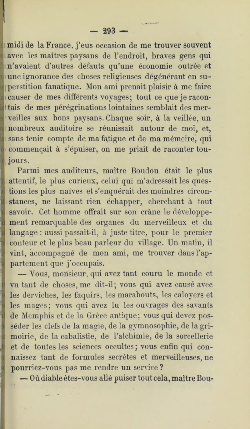 1 midi de la France, j’eus occasion de me trouver souvent lavec les maîtres paysans de l’endroit, braves gens qui m’avaient d’autres défauts qu’une économie outrée et I une ignorance des choses religieuses dégénérant en su- jperstition fanatique. Mon ami prenait plaisir à me faire (Causer de mes différents voyages; tout ce que jeracon- I tais de mes pérégrinations lointaines semblait des mer- veilles aux bons paysans. Chaque soir, à la veillée, un nombreux auditoire se réunissait autour de moi, et, sans tenir compte de ma fatigue et de ma mémoire', qui commençait à s’épuiser, on me priait de raconter tou- jours. Parmi mes auditeurs, maître Boudou était le plus attentif, le plus curieux, celui qui m’adressait les ques- tions les plus naïves et s’enquérait des moindres circon- stances, ne laissant rien échapper, cherchant à tout savoir. Cet homme offrait sur son crâne le développe- ment remarquable des organes du merveilleux et du langage : aussi passait-il, à juste titre, pour le premier conteur et le plus beau parleur du village. Un matin, il vint, accompagné de mon ami, me trouver dans l’ap- partement que j’occupais. — Vous, monsieur, qui avez tant couru le monde et vu tant de choses, me dit-il; vous qui avez causé avec les derviches, les faquirs, les marabouts, les caloyers et les mages; vous qui avez lu les ouvrages des savants de Memphis et de la Grèce antique; vous qui devez pos- séder les clefs de la magie, de la gymnosophie, de la gri- moirie, de la cabalistie, de l’alchimie, de la sorcellerie et de toutes les sciences occultes ; vous enfin qui con- naissez tant de formules secrètes et merveilleuses, ne pourriez-vous pas me rendre un service ? — Où diable êtes-vous allé puiser tout cela, maître Bon-