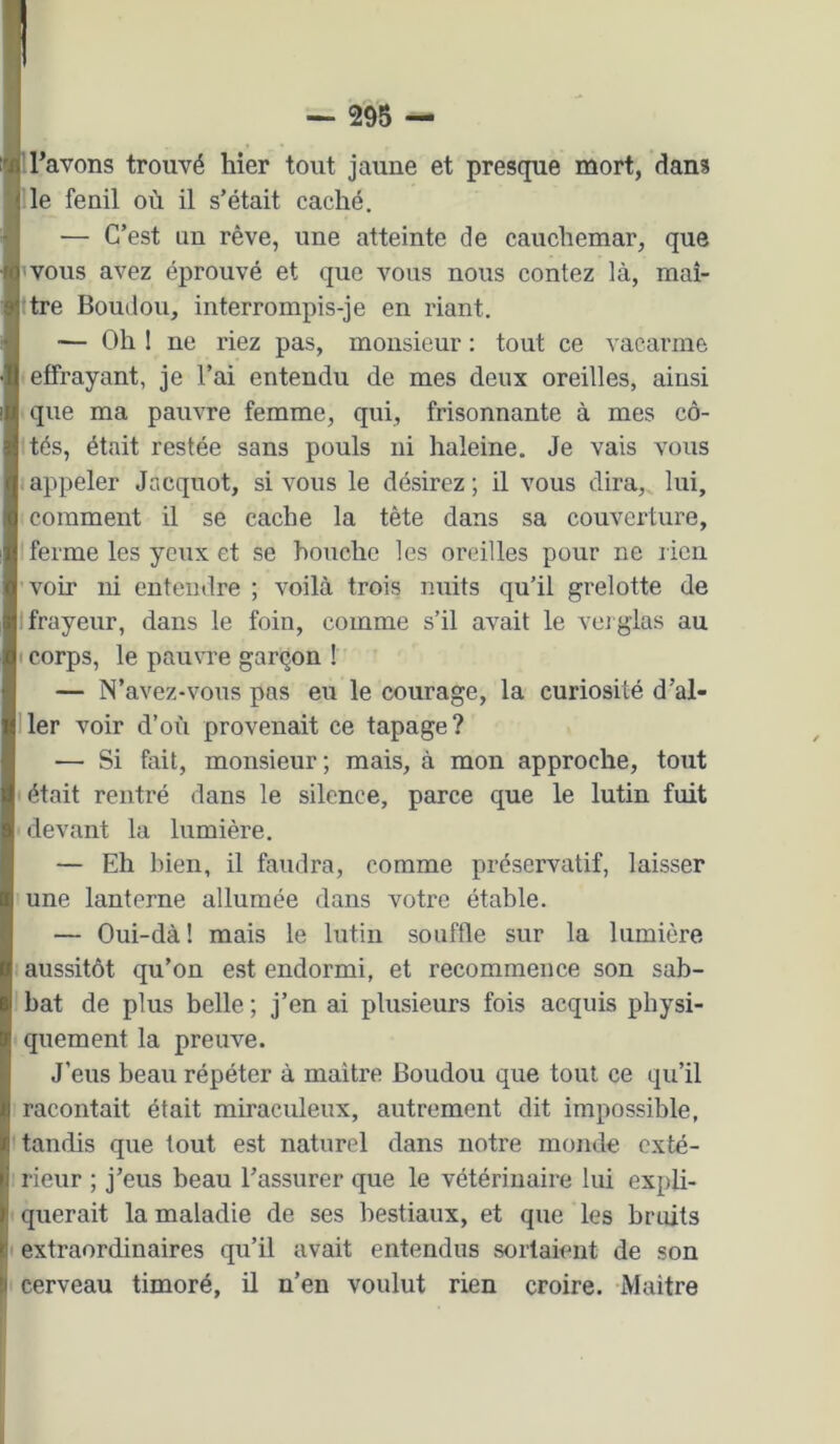 ■ravons trouvé hier tout jaune et presque mort, dans ‘j le fenil où il s’était caché. — C’est un rêve, une atteinte de cauchemar, que ’vous avez éprouvé et que vous nous contez là, maî- ttre Boudou, interrompis-je en riant. — Oh I ne riez pas, monsieur : tout ce ^'acarme ■effrayant, je l’ai entendu de mes deux oreilles, ainsi que ma pauvre femme, qui, frisonnante à mes cô- Ités, était restée sans pouls ni haleine. Je vais vous 1 appeler Jacquot, si vous le désirez; il vous dira,, lui, comment il se cache la tête dans sa couverture, ferme les yeux et se bouche les oreilles pour ne lien 'voir ni entendre ; voilà trois nuits qu’il grelotte de I frayeur, dans le foin, comme s’il avait le veiglas au I corps, le pauvre garçon 1 — N’avez-vous pas eu le courage, la curiosité d’al- Iler voir d’où provenait ce tapage? — Si fait, monsieur; mais, à mon approche, tout ' était rentré dans le silence, parce que le lutin fuit ■ devant la lumière. — Eh bien, il faudra, comme préservatif, laisser une lanterne allumée dans votre étable. — Oui-dà ! mais le lutin souffle sur la lumière : aussitôt qu’on est endormi, et recommence son sab- i bat de plus belle ; j’en ai plusieurs fois acquis physi- quement la preuve. J’eus beau répéter à maitre Boudou que tout ce qu’il 1 racontait était miraculeux, autrement dit impossible, 'tandis que tout est naturel dans notre monde exté- : rieur ; j’eus beau l’assurer que le vétérinaire lui expli- < querait la maladie de ses bestiaux, et que les bruits ' extraordinaires qu’il avait entendus sortaient de son ' cerveau timoré, il n’en voulut rien croire. Maitre