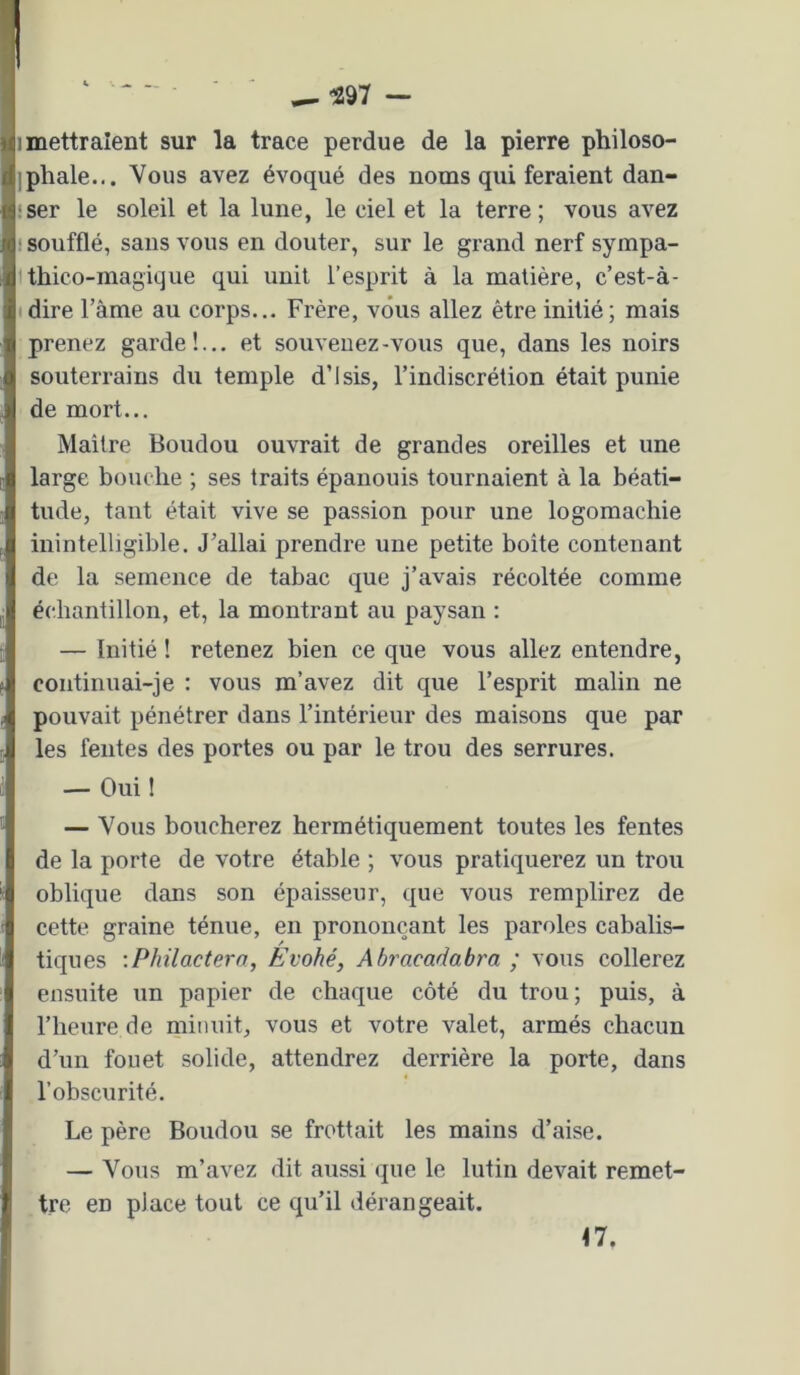^97 — 1 mettraient sur la trace perdue de la pierre philoso- ipliale... Vous avez évoqué des noms qui feraient dan- iser le soleil et la lune, le ciel et la terre; vous avez ! soufflé, sans vous en douter, sur le grand nerf sympa- Uhico-magique qui unit l’esprit à la matière, c’est-à- (dire Tâme au corps... Frère, vous allez être initié; mais prenez garde!... et souvenez-vous que, dans les noirs souterrains du temple d’isis, l’indiscrétion était punie de mort... Maître Boudou ouvrait de grandes oreilles et une large bouche ; ses traits épanouis tournaient à la béati- tude, tant était vive se passion pour une logomachie inintelligible. J’allai prendre une petite boite contenant de la semence de tabac que j’avais récoltée comme échantillon, et, la montrant au paysan : — Initié ! retenez bien ce que vous allez entendre, continuai-je : vous m’avez dit que l’esprit malin ne pouvait pénétrer dans l’intérieur des maisons que par les fentes des portes ou par le trou des serrures. — Oui ! — Vous boucherez hermétiquement toutes les fentes de la porte de votre étable ; vous pratiquerez un trou oblique dans son épaisseur, que vous remplirez de cette graine ténue, en prononçant les paroles cabalis- tiques :Philactero, Evohé, Ahracadabra ; vous collerez ensuite un papier de chaque côté du trou; puis, à l’heure de minuit, vous et votre valet, armés chacun d’un fouet solide, attendrez derrière la porte, dans l’obscurité. Le père Boudou se frottait les mains d’aise. — Vous m’avez dit aussi que le lutin devait remet- tre en place tout ce qu’il dérangeait. M.