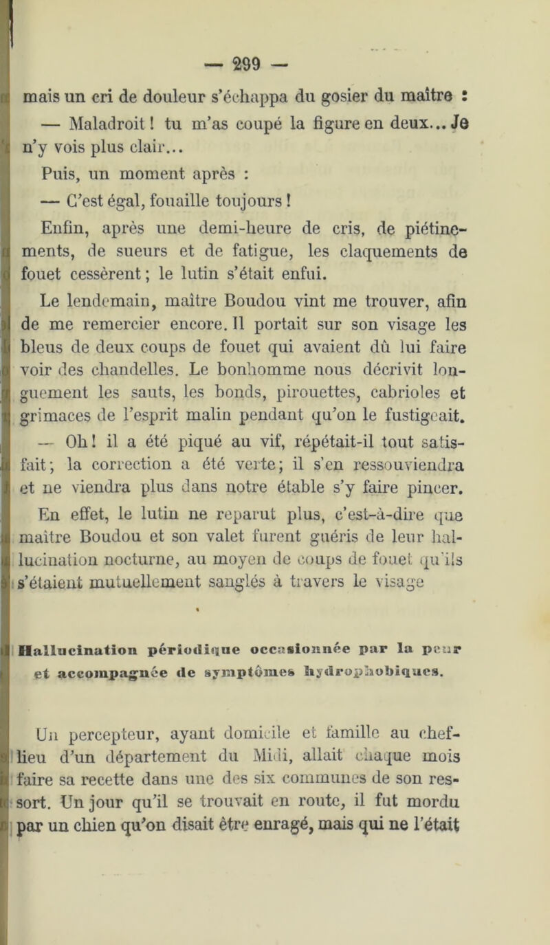 mais un cri de douleur s’échappa du gosier du maître : — Maladroit! tu m’as coupé la figure en deux... Je n’y vois plus clair... Puis, un moment après : — C’est égal, fouaille toujours ! Enfin, après une demi-heure de cris, de piétine- ments, de sueurs et de fatigue, les claquements de fouet cessèrent ; le lutin s’était enfui. Le lendemain, maître Boudou vint me trouver, afin de me remercier encore. Il portait sur son visage les bleus de deux coups de fouet qui avaient dû lui faire voir des chandelles. Le bonhomme nous décrivit lon- guement les sauts, les bonds, pirouettes, cabrioles et grimaces de l’esprit malin pendant qu’on le fustigeait. — Oh I il a été piqué au vif, répétait-il tout satis- fait; la correction a été verte; il s’en ressouviendra et ne viendra plus dans notre étable s’y faire pincer. En effet, le lutin ne reparut plus, c’est-à-dire que maître Boudou et son valet furent guéris de leur hal- lucination nocturne, au moyen de coups de fouet qu'ils ! s’étaient mutuellement sanglés à travers le visage I Ilallucinution périodique occasionnée par la pinir et accoinpag'nôe «le symptômes hy«lroi}!îiobiQues. Un percepteur, ayant domicile et famille au chef- lieu d’un département du Midi, allait chaque mois faire sa recette dans une des six communes de son res- sort. Un jour qu’il se trouvait en route, il fut mordu par un chien qu’on disait être enragé, mais qui ne l’était