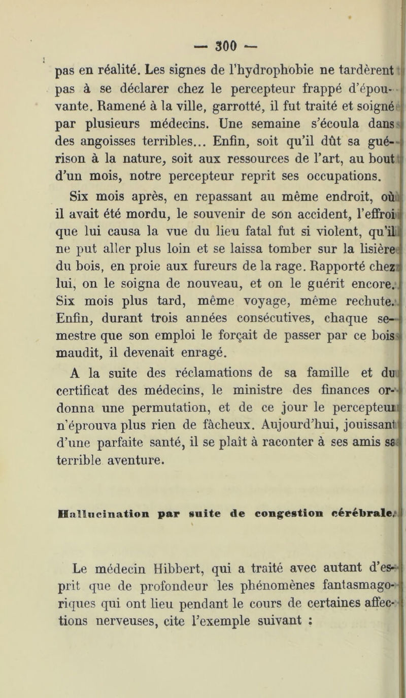 pas en réalité. Les signes de l’hydrophobie ne tardèrent : pas à se déclarer chez le percepteur frappé d’épou- vante. Ramené à la ville, garrotté, il fut traité et soigné par plusieurs médecins. Une semaine s’écoula dans-i des angoisses terribles... Enfin, soit qu’il dût sa gué—| rison à la nature, soit aux ressources de l’art, au bout d’un mois, notre percepteur reprit ses occupations. Six mois après, en repassant au même endroit, oùu il avait été mordu, le souvenir de son accident, l’efiFroi i que lui causa la vue du lieu fatal fut si violent, qu’il, ne put aller plus loin et se laissa tomber sur la lisière du bois, en proie aux fureurs de la rage. Rapporté chez: lui, on le soigna de nouveau, et on le guérit encore. Six mois plus tard, même voyage, même rechute. Enfin, durant trois années consécutives, chaque se- mestre que son emploi le forçait de passer par ce bois ' maudit, il devenait enragé. A la suite des réclamations de sa famille et du certificat des médecins, le ministre des finances or- i donna une permutation, et de ce jour le perceptemij n’éprouva plus rien de fâcheux. Aujourd’hui, jouissant i d’une parfaite santé, il se plaît à raconter à ses amis sa:| terrible aventure. i Hallucination par suite de congestion cérébrale.* 1 Le médecin Hibbert, qui a traité avec autant d’es-| prit que de profondeur les phénomènes fantasmago-j riques qui ont beu pendant le cours de certaines afiec- i tions nerveuses, cite l’exemple suivant : -i«i