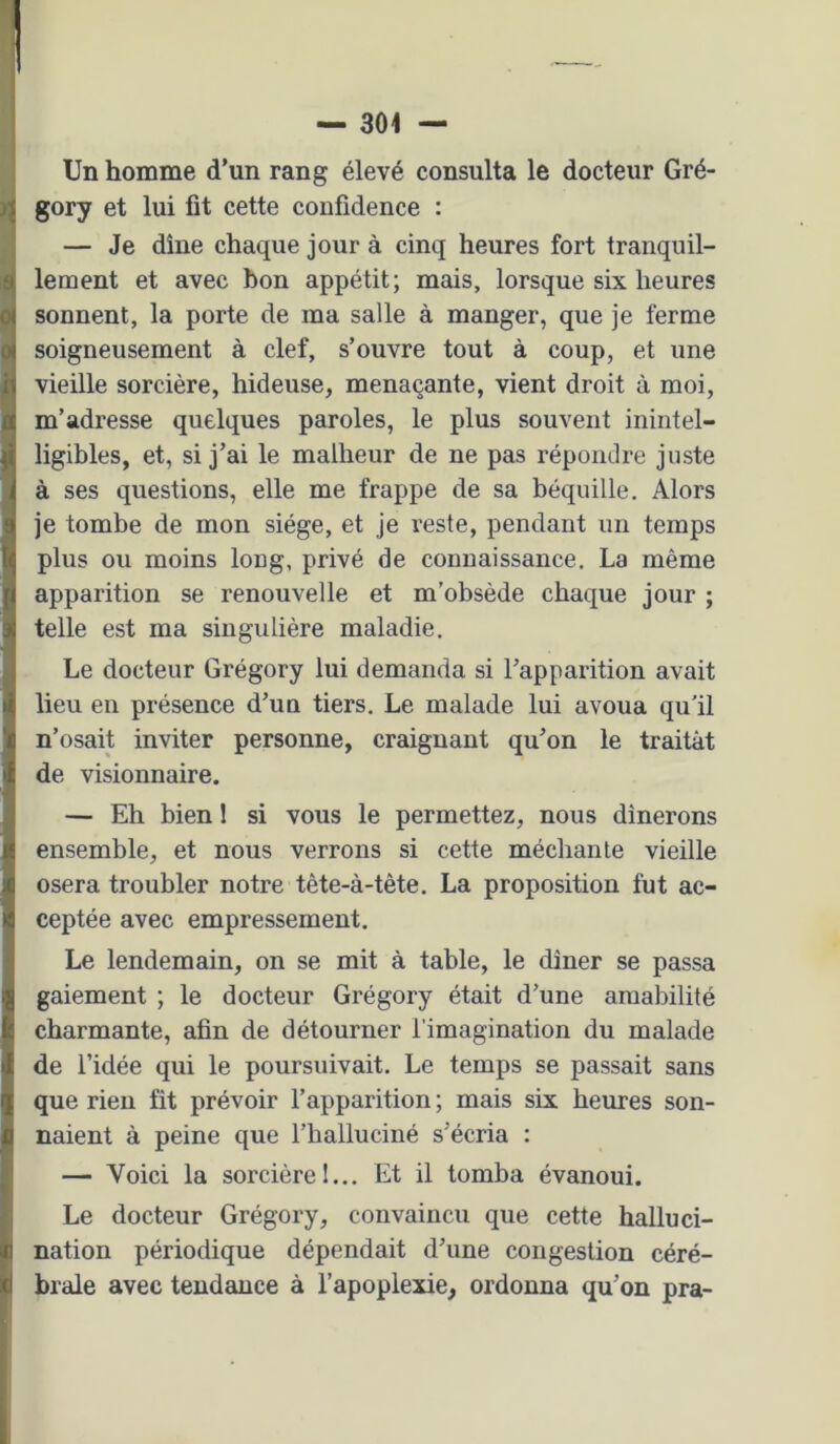 Un homme d’un rang élevé consulta le docteur Gré- gory et lui fit cette confidence : — Je dîne chaque jour à cinq heures fort tranquil- lement et avec bon appétit; mais, lorsque six heures sonnent, la porte de ma salle à manger, que je ferme soigneusement à clef, s’ouvre tout à coup, et une vieille sorcière, hideuse, menaçante, vient droit à moi, m’adresse quelques paroles, le plus souvent inintel- ligibles, et, si j’ai le malheur de ne pas répondre juste à ses questions, elle me frappe de sa béquille. Alors je tombe de mon siège, et je reste, pendant un temps plus ou moins long, privé de connaissance. La même apparition se renouvelle et m'obsède chaque jour ; telle est ma singulière maladie. Le docteur Grégory lui demanda si l’apparition avait lieu en présence d’un tiers. Le malade lui avoua qu'il n’osait inviter personne, craignant qu’on le traitât de visionnaire. — Eh bien ! si vous le permettez, nous dînerons ensemble, et nous verrons si cette méchante vieille osera troubler notre tête-à-tête. La proposition fut ac- ceptée avec empressement. Le lendemain, on se mit à table, le dîner se passa gaiement ; le docteur Grégory était d’une amabilité charmante, afin de détourner l’imagination du malade de l’idée qui le poursuivait. Le temps se passait sans que rien fit prévoir l’apparition ; mais six heures son- naient à peine que l’halluciné s’écria : — Voici la sorcière 1... Et il tomba évanoui. Le docteur Grégory, convaincu que cette halluci- nation périodique dépendait d’une congestion céré- brale avec tendance à l’apoplexie, ordonna qu’on pra-