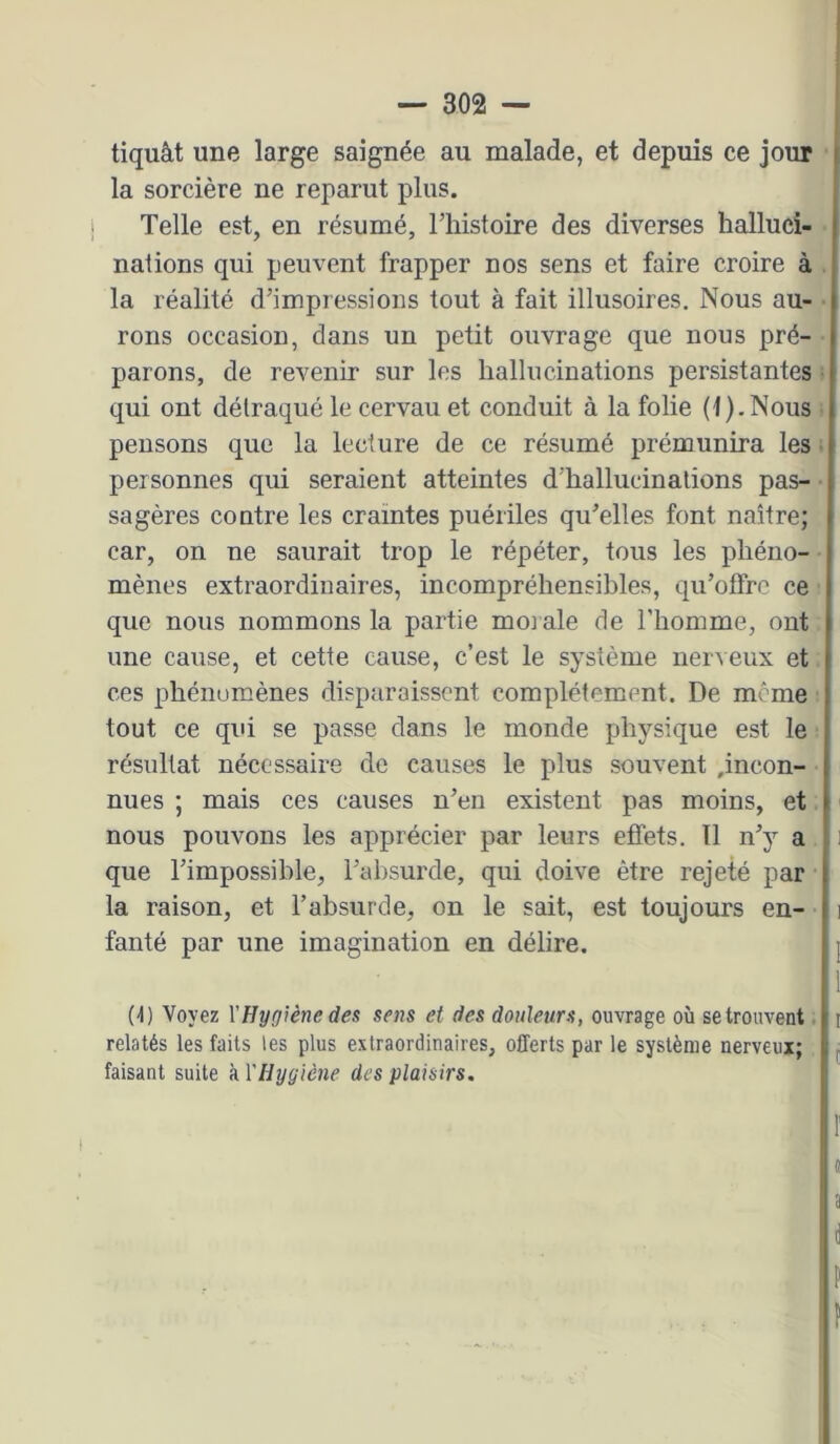 tiquât une large saignée au malade, et depuis ce jour la sorcière ne reparut plus. Telle est, en résumé, l’iiistoire des diverses halluci- nations qui peuvent frapper nos sens et faire croire à la réalité d’impressions tout à fait illusoires. Nous au- rons occasion, dans un petit ouvrage que nous pré- parons, de revenir sur les hallucinations persistantes qui ont détraqué le cervau et conduit à la folie (t).Nous pensons que la lecture de ce résumé prémunira les personnes qui seraient atteintes d'hallucinations pas- sagères contre les craintes puériles qu’elles font naître; car, on ne saurait trop le répéter, tous les phéno- mènes extraordinaires, incompréhensibles, qu’offre ce que nous nommons la partie moi ale de l’homme, ont une cause, et cette cause, c’est le système ner^eux et ces phénumènes disparaissent complètement. De même tout ce qui se passe dans le monde physique est le résultat nécessaire de causes le plus souvent ,incon- nues ; mais ces causes n’en existent pas moins, et nous pouvons les apprécier par leurs effets. Il n’y a que l’impossible, l’absurde, qui doive être rejeté par la raison, et l’absurde, on le sait, est toujours en- fanté par une imagination en délire. (4) Voyez YHygiène des sens et des douleurs, ouvrage où se trouvent relatés les faits les plus extraordinaires, offerts par le système nerveux; faisant suite à VIlygiène des plaisirs.