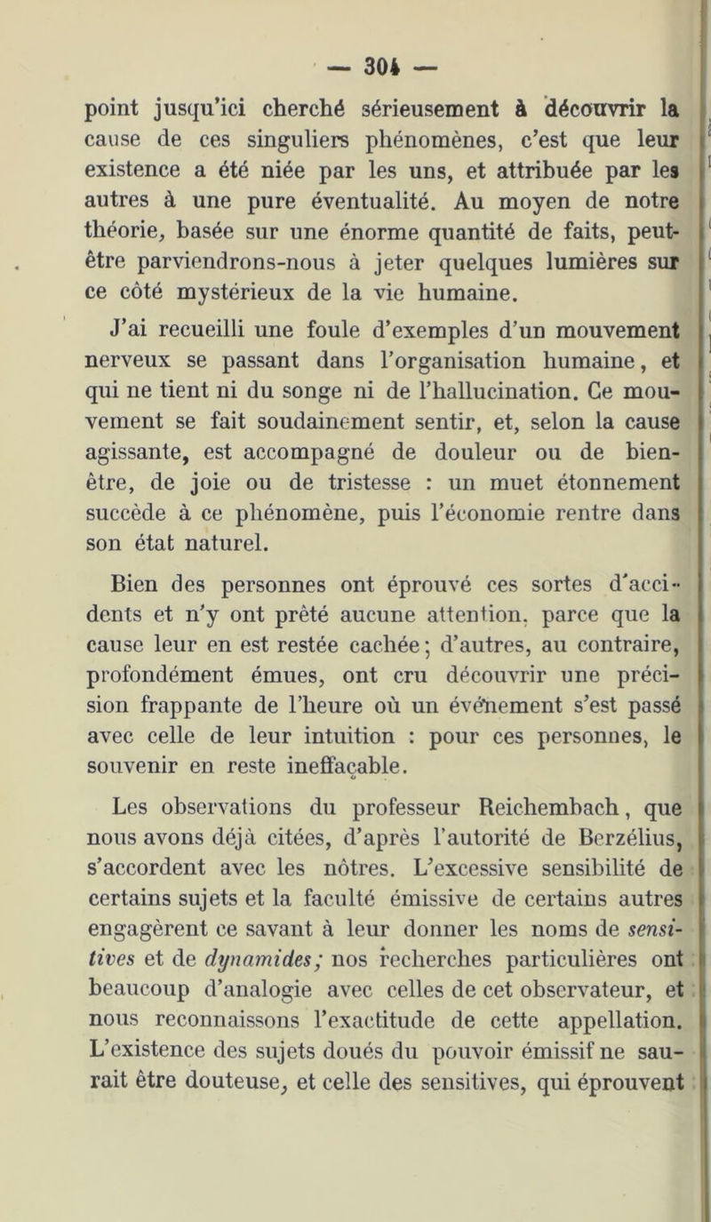 point jusqu’ici cherché sérieusement à découvrir la cause de ces singuliers phénomènes, c’est que leur existence a été niée par les uns, et attribuée par les autres à une pure éventualité. Au moyen de notre théorie, basée sur une énorme quantité de faits, peut- être parviendrons-nous à jeter quelques lumières sur ce côté mystérieux de la vie humaine. J’ai recueilli une foule d’exemples d’un mouvement nerveux se passant dans l’organisation humaine, et qui ne tient ni du songe ni de l’hallucination. Ce mou- vement se fait soudainement sentir, et, selon la cause agissante, est accompagné de douleur ou de bien- être, de joie ou de tristesse : un muet étonnement succède à ce phénomène, puis l’économie rentre dans son état naturel. Bien des personnes ont éprouvé ces sortes d'acci- dents et n’y ont prêté aucune attention, parce que la cause leur en est restée cachée; d’autres, au contraire, profondément émues, ont cru découvrir une préci- sion frappante de l’heure où un événement s’est passé avec celle de leur intuition : pour ces personnes, le souvenir en reste ineffaçable. Les observations du professeur Reichemhach, que nous avons déjà citées, d’après l’autorité de Berzélius, s’accordent avec les nôtres. L’excessive sensibilité de certains sujets et la faculté émissive de certains autres engagèrent ce savant à leur donner les noms de sensi- tives et de dynamides; nos recherches particulières ont beaucoup d’analogie avec celles de cet observateur, et nous reconnaissons l’exactitude de cette appellation. L’existence des sujets doués du pouvoir émissif ne sau- rait être douteuse, et celle des sensitives, qui éprouvent