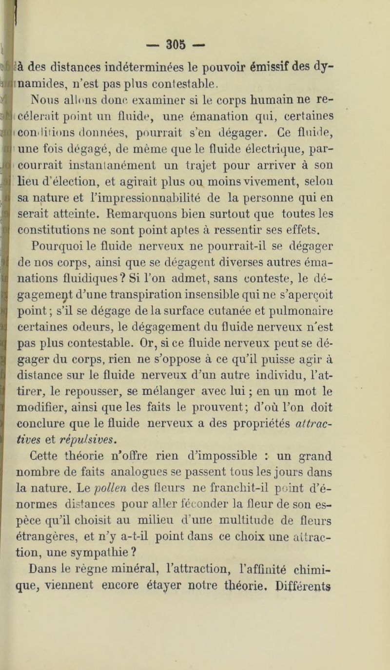à des distances indéterminées le pouvoir émissif des dy- namides, n’est pas plus contestable. Nous allons donc examiner si le corps humain ne re- cèlerait point un fluide, une émanation qui, certaines con'liiions données, pourrait s’en dégager. Ce fluide, une fois dégagé, de même que le fluide électrique, par- courrait instantanément un trajet pour arriver à son lieu d’élection, et agirait plus ou moins vivement, selon sa nature et l’impressionnabilité de la personne qui en serait atteinte. Remarquons bien surtout que toutes les constitutions ne sont point aptes à ressentir ses effets. Pourquoi le fluide nerveux ne pourrait-il se dégager de nos corps, ainsi que se dégagent diverses autres éma- nations fluidiques? Si l’on admet, sans conteste, le dé- gagement d’une transpiration insensible qui ne s’aperçoit point ; s’il se dégage de la surface cutanée et pulmonaire certaines odeurs, le dégagement du fluide nerveux n'est pas plus contestable. Or, si ce fluide nerveux peut se dé- gager du corps, rien ne s’oppose à ce qu’il puisse agir à distance sur le fluide nerveux d’un autre individu, l’at- tirer, le repousser, se mélanger avec lui ; en un mot le modifier, ainsi que les faits le prouvent; d’où l’on doit conclure que le fluide nerveux a des propriétés attrac- tives et répulsives. Cette théorie n’offre rien d’impossible : un grand nombre de faits analogues se passent tous les jours dans la nature. Le pollen des fleurs ne franchit-il point d’é- normes distances pour aller féconder la fleur de son es- pèce qu’il choisit au milieu d’une multitude de fleurs étrangères, et n’y a-t-il point dans ce choix une aürac- tion, une sympathie ? Dans le règne minéral, l’attraction, l’affinité chimi- que, viennent encore étayer notre théorie. Différents