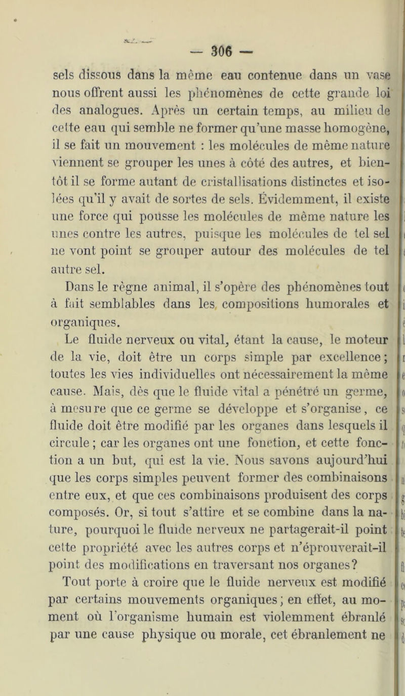 sels dissous dans la même eau contenue dans un vase nous offrent aussi les phénomènes de cette grande loi des analogues. Après un certain temps, au milieu de cette eau qui semble ne former qu’une masse homogène, il se fait un mouvement : les molécules de même nature viennent se grouper les unes à côté des autres, et bien- tôt il se forme autant de cristallisations distinctes et iso- lées qu’il y avait de sortes de sels. Évidemment, il existe une force qui pousse les molécules de même nature les unes contre les autres, puisque les molécules de tel sel ne vont point se grouper autour des molécules de tel autre sel. Dans le règne animal, il s’opère des phénomènes tout à fait semblables dans les, compositions humorales et organiques. Le fluide nerveux ou vital, étant la cause, le moteur de la vie, doit être un corps simple par excellence ; toutes les vies individuelles ont nécessairement la même cause. Mais, dès que le fluide vital a pénétré un germe, à rncsu re que ce germe se développe et s’organise, ce fluide doit être modifié par les organes dans lesquels il circule ; car les organes ont une fonction, et cette fonc- tion a un but, qui est la vie. Nous savons aujourd’hui que les corps simples peuvent former des combinaisons entre eux, et que ces combinaisons produisent des corps composés. Or, si tout s’attire et se combine dans la na- ture, pourquoi le fluide nerveux ne partagerait-il point celte propriété avec les autres corps et n’éprouverait-il point des modifications en traversant nos organes? Tout porte à croire que le fluide nerveux est modifié par certains mouvements organiques ; en effet, au mo- ment où l’organisme humain est violemment ébranlé par une cause physique ou morale, cet ébranlement ne