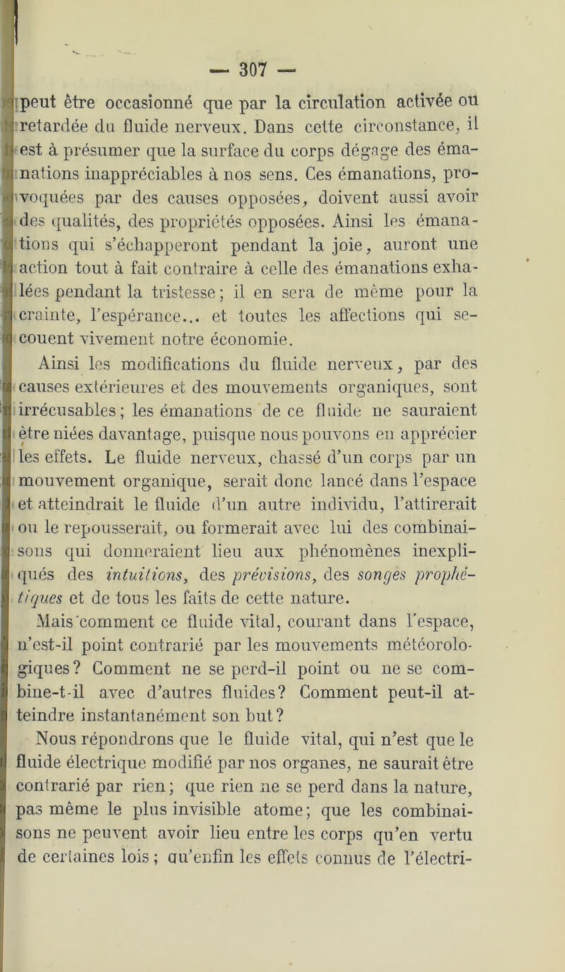 'I î . . ... H '.peut être occasionné que par la circulation activée ou i retardée du fluide nerveux. Dans cette circonstance, il A est à présumer que la surface du corps dégage des éma- nations inappréciables à nos sens. Ces émanations, pro- voquées par des causes opposées, doivent aussi avoir des qualités, des propriétés opposées. Ainsi les émana- tions qui s’échapperont pendant la joie, auront une action tout à fait contraire à celle des émaiiations exha- lées pendant la tristesse ; il en sera de même pour la crainte, l’espérance... et toutes les affections qui se- couent vivement notre économie. Ainsi les modifications du fluide nerveux, par des causes extérieures et des mouvements organiques, sont Iirrécusables ; les émanations de ce fluide ne sauraient être niées davantage, puisque nous pouvons en apprécier Iles effets. Le fluide nerveux, chassé d’un corps par un I mouvement organique, serait donc lancé dans l’espace et atteindrait le fluide il’nn autre individu, l’attirerait t ou le repousserait, ou formerait avec lui des combinai- sons qui donneraient lieu aux phénomènes inexpli- qués des intuitions, des précisions, des songes prophé- tiques et de tous les faits de cette nature. Mais comment ce fluide vital, courant dans l'espace, n’est-il point contrarié par les mouvements météorolo- giques? Comment ne se perd-il point ou ne se com- bine-t-il avec d’autres fluides? Comment peut-il at- teindre instantanément son but ? Nous répondrons que le fluide vital, qui n’est que le fluide électrique modifié par nos organes, ne saurait être contrarié par rien ; que rien ne se perd dans la nature, pas même le plus invisible atome; que les combinai- sons ne peuvent avoir lieu entre les corps qu’en vertu de cerlaines lois ; au’enfm les effets connus de l’électri-