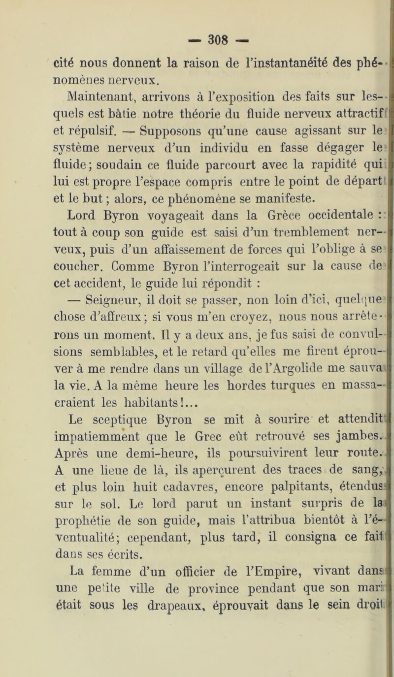 cité nous donnent la raison de l’instantanéité des phé-* nomènes nerveux. Maintenant, arrivons à l’exposition des faits sur les-- quels est bâtie notre théorie du fluide nerveux attractif et répulsif. — Supposons qu’une cause agissant sur le système nerveux d’un individu en fasse dégager le fluide; soudain ce fluide parcourt avec la rapidité qui lui est propre l’espace compris entre le point de départ' et le but ; alors, ce phénomène se manifeste. Lord Byron voyageait dans la Grèce occidentale :• tout à coup son guide est saisi d’un tremblement ner- veux, puis d’un affaissement de forces qui l’oblige à se coucher. Comme Byron l’interrogeait sur la cause de cet accident, le guide lui répondit ; — Seigneur, il doit se passer, non loin d’ici, queltjne chose d’affreux; si vous m’en croyez, nous nous arrête- rons un moment. Il y a deux ans, je fus saisi de convul- sions semblables, et le retard qu’elles me firent éprou- ver à me rendre dans un village de l’Argolide me sauva' la vie. A la même heure les hordes turques en massa- craient les habitants!... Le sceptique Byron se mit à sourire et attendit: impatiemment que le Grec eût retrouvé ses jambes. Après une demi-heure, ils poiu’suivirent leur route. A une lieue de là, ils aperçurent des traces de sang, et plus loin huit cadavres, encore palpitants, étendus- sur le sol. Le lord parut un instant surpris de lai prophétie de son guide, mais l’attribua bientôt à l’é- ventualité; cependant, plus tard, il consigna ce fait dans ses écrits. La femme d’un officier de l’Empire, vivant dans une petite ville de province pendant que son mari était sous les drapeaux, éprouvait dans le sein droi1