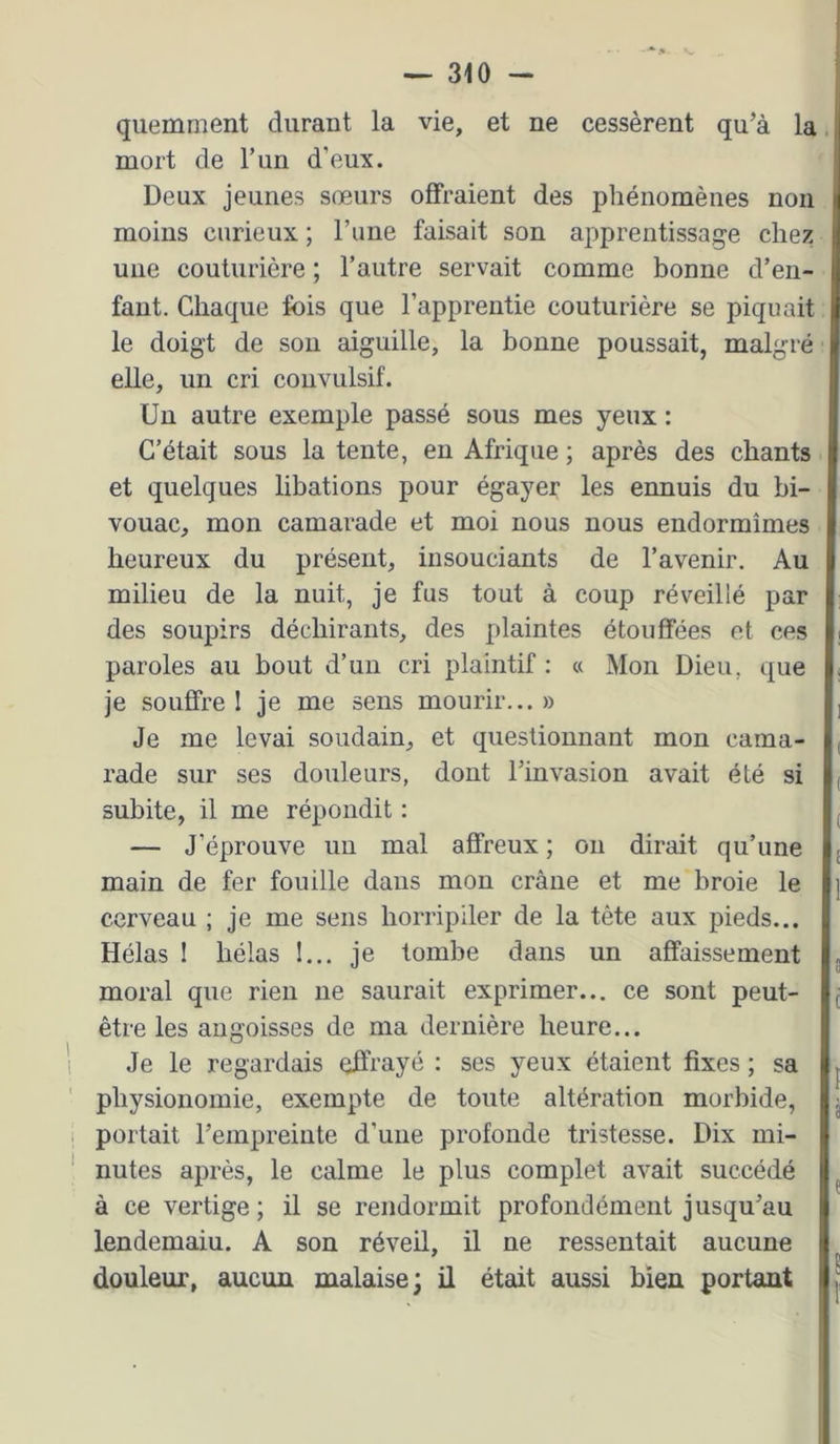 quemment durant la vie, et ne cessèrent qu’à la mort de T un d’eux. Deux jeunes sœurs offraient des phénomènes non moins curieux ; l’une faisait son apprentissage chez une couturière ; l’autre servait comme bonne d’en- fant. Chaque fois que l’apprentie couturière se piquait le doigt de sou aiguille, la bonne poussait, malgré elle, un cri convulsif. Un autre exemple passé sous mes yeux : C’était sous la tente, en Afrique ; après des chants et quelques libations pour égayer les ennuis du bi- vouac, mon camarade et moi nous nous endormîmes heureux du présent, insouciants de l’avenir. Au milieu de la nuit, je fus tout à coup réveillé par des soupirs déchirants, des plaintes étouffées et ces paroles au bout d’un cri plaintif : « Mon Dieu, que je souffre 1 je me sens mourir... » Je me levai soudain, et questionnant mon cama- rade sur ses douleurs, dont l’invasion avait été si subite, il me répondit : — J’éprouve un mal affreux ; ou dirait qu’une main de fer fouille dans mon crâne et me broie le cerveau ; je me sens horiipiler de la tête aux pieds... Hélas ! hélas !... je tombe dans un affaissement moral que rien ne saurait exprimer... ce sont peut- être les angoisses de ma dernière heure... Je le regardais effrayé ; ses yeux étaient fixes ; sa physionomie, exempte de toute altération morbide, portait l’empreinte d’une profonde tristesse. Dix mi- nutes après, le calme le plus complet avait succédé à ce vertige ; il se rendormit profondément jusqu’au lendemaiu. A son réveil, il ne ressentait aucune douleur, aucun malaise; il était aussi bien portant