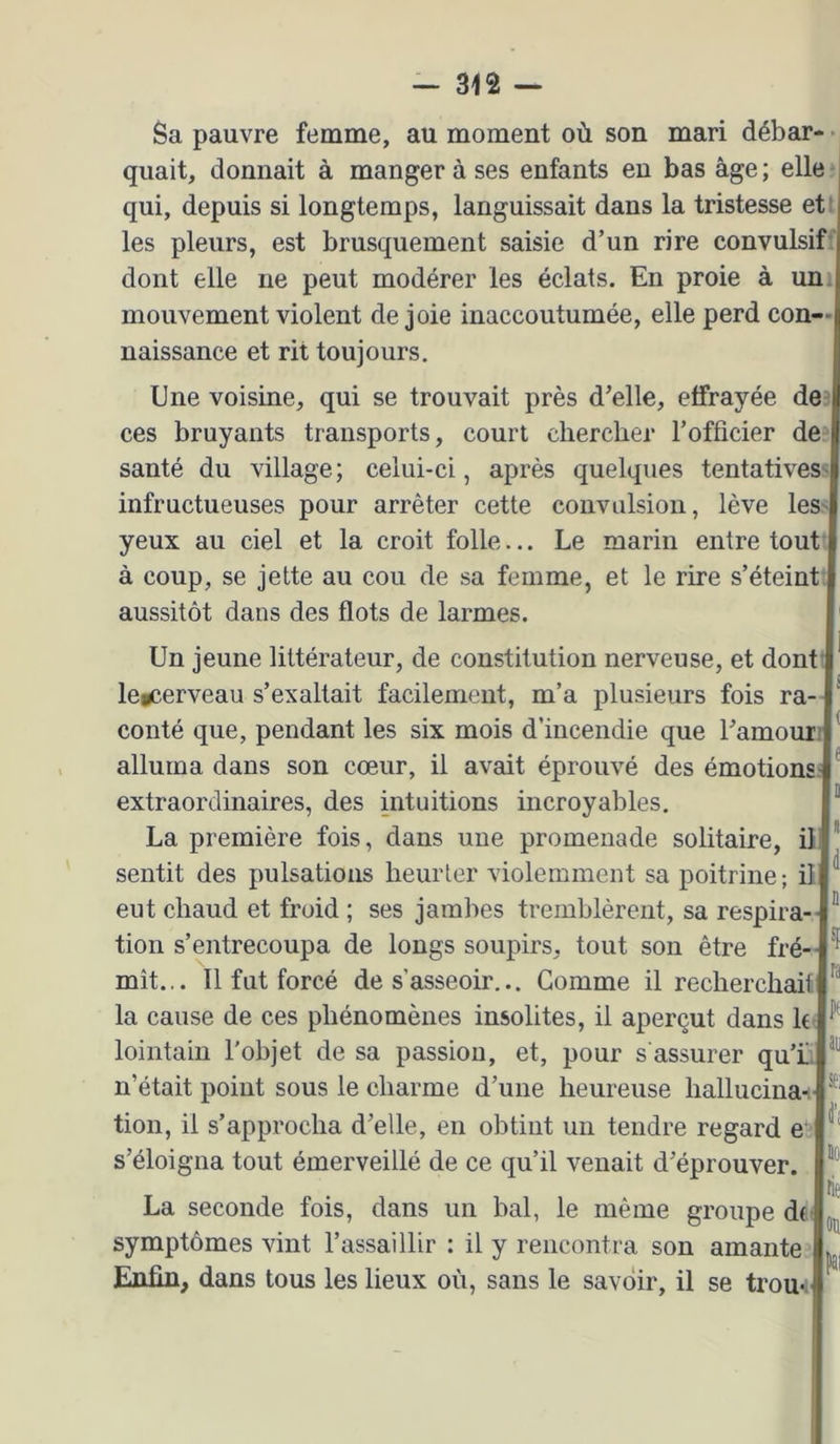 Sa pauvre femme, au moment où son mari débar- quait, donnait à manger à ses enfants en bas âge ; elle qui, depuis si longtemps, languissait dans la tristesse et les pleurs, est brusquement saisie d’un rire convulsif-' dont elle ne peut modérer les éclats. En proie à uni mouvement violent de joie inaccoutumée, elle perd con- naissance et rit toujours. Une voisine, qui se trouvait près d’elle, effrayée de' ces bruyants transports, court clierclier l’officier de santé du village; celui-ci, après quelques tentatives- infructueuses pour arrêter cette convulsion, lève les- yeux au ciel et la croit folle... Le marin entre tout à coup, se jette au cou de sa femme, et le rire s’éteint aussitôt dans des flots de larmes. Un jeune littérateur, de constitution nerveuse, et dont' legcerveau s’exaltait facilement, m’a plusieurs fois ra- conté que, pendant les six mois d’incendie que l’amour P alluma dans son cœur, il avait éprouvé des émotions- extraordinaires, des intuitions incroyables. La première fois, dans une promenade solitaire, ili  sentit des pulsations heurter violemment sa poitrine; il ^ eut chaud et froid ; ses jambes tremblèrent, sa respira- ® tion s’entrecoupa de longs soupirs, tout son être fré-- ^ mît... Il fut forcé de s’asseoir... Gomme il recherchait la cause de ces phénomènes insolites, il aperçut dans h lointain l'objet de sa passion, et, pour s'assurer qu’L n’était point sous le charme d’une heureuse hallucinas ® tion, il s’approcha d’elle, en obtint un tendre regard e^ s’éloigna tout émerveillé de ce qu’il venait d’éprouver. fit La seconde fois, dans un bal, le même groupe dft symptômes vint l’assaillir : il y rencontra son amante Enfin, dans tous les lieux où, sans le savoir, il se trom- ^