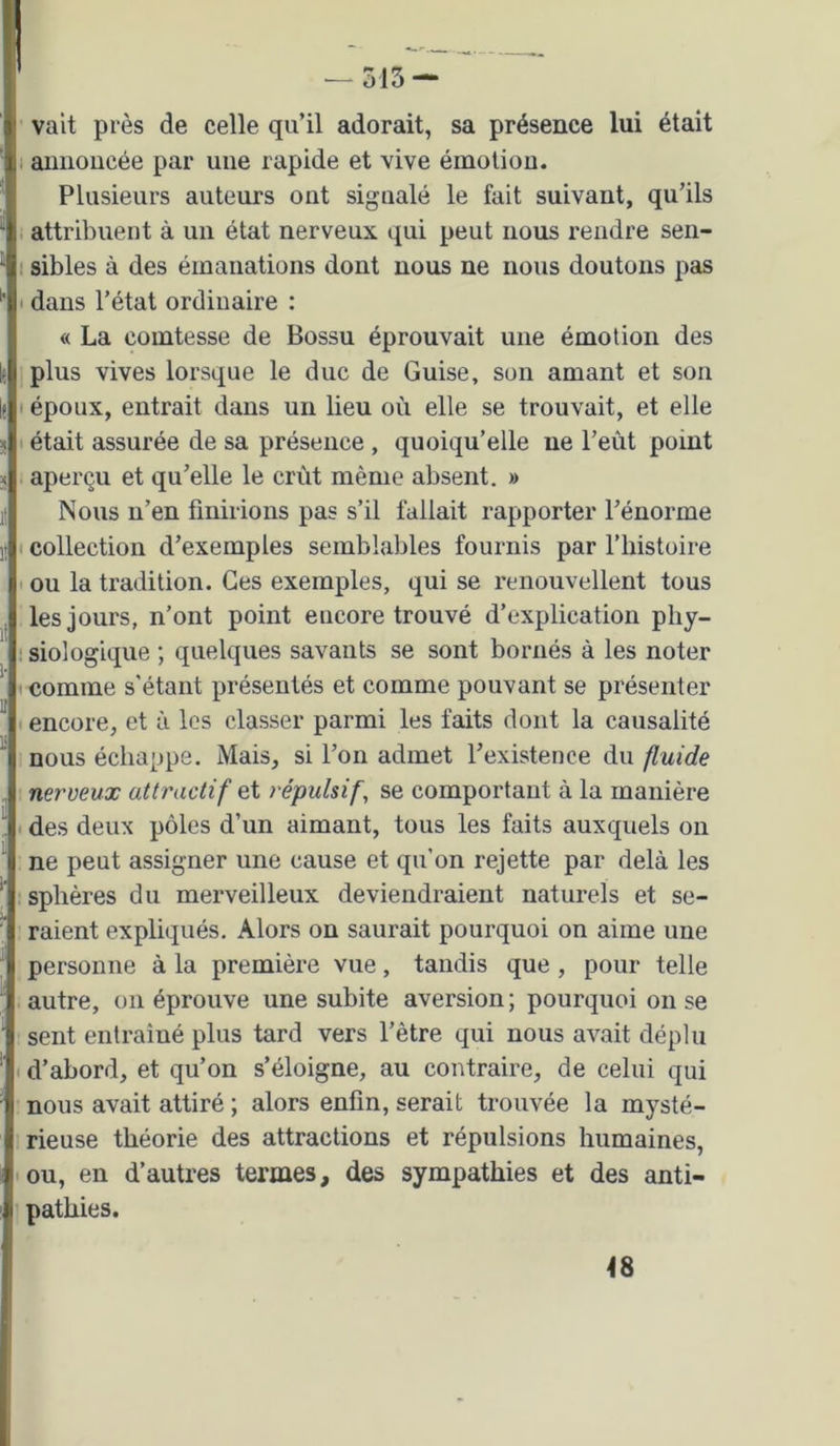 vait près de celle qu’il adorait, sa présence lui était , annoncée par une rapide et vive émotion. Plusieurs auteurs ont signalé le fait suivant, qu’ils i attribuent à un état nerveux qui peut nous rendre sen- ; sibles à des émanations dont nous ne nous doutons pas I dans l’état ordinaire : « La comtesse de Bossu éprouvait une émotion des plus vives lorsque le duc de Guise, son amant et son I époux, entrait dans un lieu où elle se trouvait, et elle I était assurée de sa présence , quoiqu’elle ne l’eût point aperçu et qu’elle le crût même absent. » Nous n’en finirions pas s’il fallait rapporter l’énorme t collection d’exemples semblables fournis par l’iiistoire • ou la tradition. Ces exemples, qui se renouvellent tous les jours, n’ont point encore trouvé d’explication pliy- • siologique ; quelques savants se sont bornés à les noter 1 comme s’étant présentés et comme pouvant se présenter I encore, et à les classer parmi les faits dont la causalité nous échappe. Mais, si l’on admet l’existence du fluide nerveux attractif et répulsif, se comportant à la manière I des deux pôles d’un aimant, tous les faits auxquels on ne peut assigner une cause et qu’on rejette par delà les sphères du merveilleux deviendraient naturels et se- raient expliqués. Alors on saurait pourquoi on aime une personne à la première vue, tandis que, pour telle autre, on éprouve une subite aversion; pourquoi on se sent entraîné plus tard vers l’ètre qui nous avait déplu I d’abord, et qu’on s’éloigne, au contraire, de celui qui nous avait attiré ; alors enfin, serait trouvée la mysté- rieuse théorie des attractions et répulsions humaines, ou, en d’autres termes, des sympathies et des anti- pathies. 48