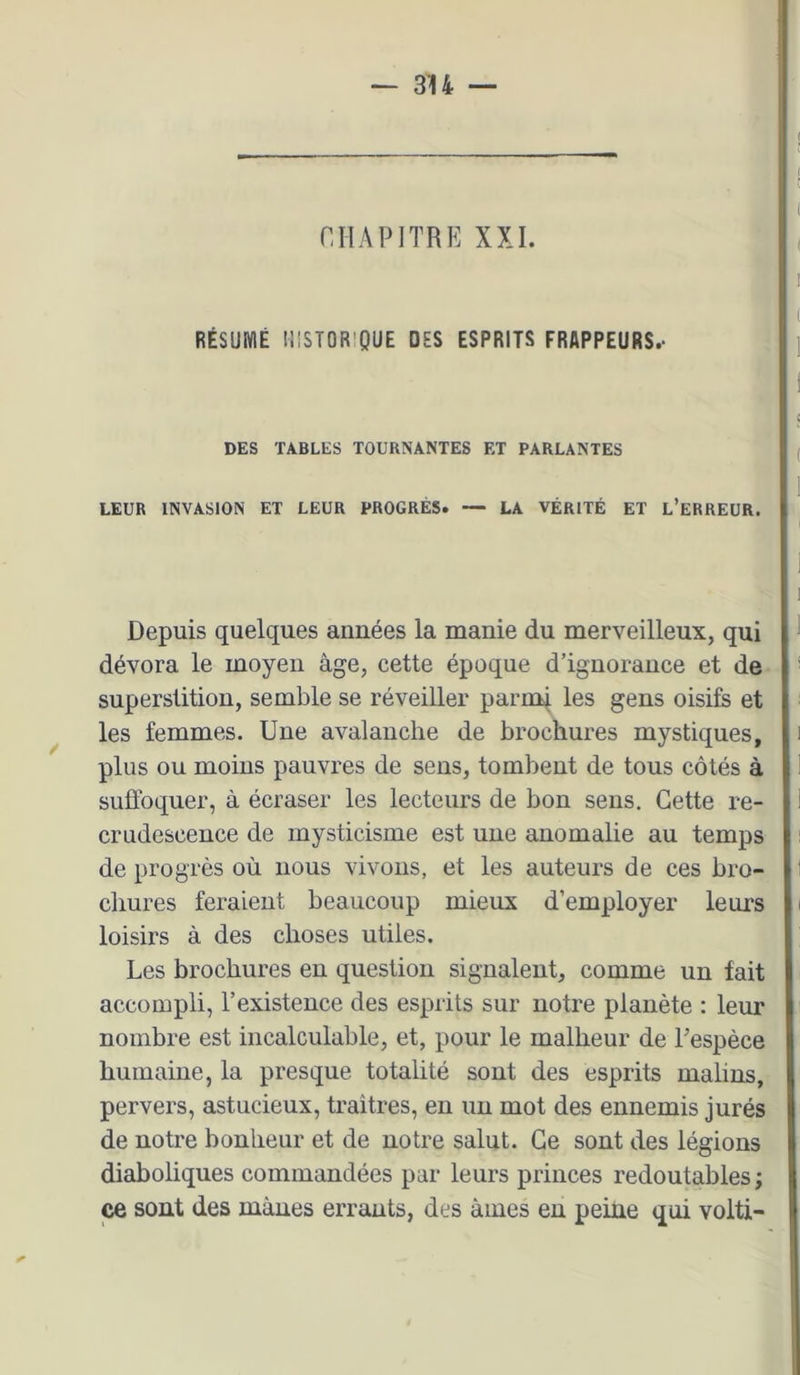 nilAPlTRE XXL RÉSUMÉ mSTORlQUE DES ESPRITS FRAPPEURS.- DES TABLES TOURNANTES ET PARLANTES LEUR INVASION ET LEUR PROGRÈS. — LA VÉRITÉ ET l’eRREUR. Depuis quelques années la manie du merveilleux, qui dévora le moyen âge, cette époque d’ignorance et de- superstition, semble se réveiller parmi les gens oisifs et les femmes. Une avalanche de brochures mystiques, plus ou moins pauvres de sens, tombent de tous côtés à suffoquer, à écraser les lecteurs de bon sens. Cette re- crudescence de mysticisme est une anomalie au temps de progrès où nous vivons, et les auteurs de ces bro- cliures feraient beaucoup mieux d’employer leurs loisirs à des choses utiles. Les brochures en question signalent, comme un fait accompli, l’existence des esprits sur notre planète : leur nombre est incalculable, et, pour le malheur de Fespèce humaine, la presque totalité sont des esprits malins, pervers, astucieux, traîtres, en un mot des ennemis jurés de notre bonheur et de notre salut. Ce sont des légions diaboliques commandées par leurs princes redoutables ; ce sont des mânes errants, des âmes en peine qui volti-