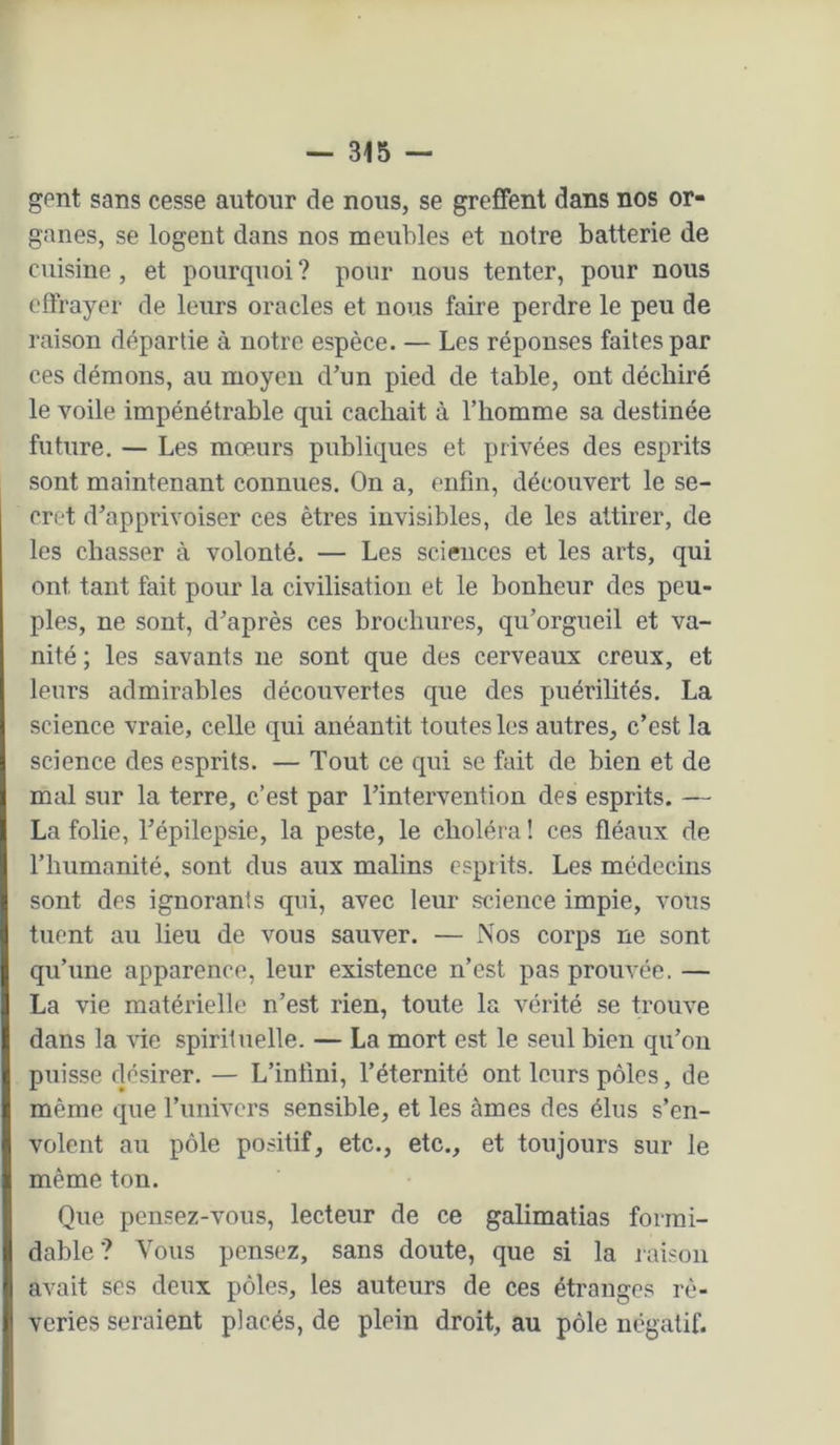 gent sans cesse autour de nous, se greffent dans nos or- ganes, se logent dans nos meubles et notre batterie de cuisine, et pourquoi? pour nous tenter, pour nous effrayer de leurs oracles et nous faire perdre le peu de raison départie à notre espèce. — Les réponses faites par ces démons, au moyen d’un pied de table, ont déchiré le voile impénétrable qui cachait à l’homme sa destinée future. — Les mœurs publiques et privées des esprits sont maintenant connues. On a, enfin, découvert le se- cret d’apprivoiser ces êtres invisibles, de les attirer, de les chasser à volonté. — Les sciences et les arts, qui ont tant fait pour la civilisation et le bonheur des peu- ples, ne sont, d’après ces brochures, qu’orgueil et va- nité ; les savants ne sont que des cerveaux creux, et leurs admirables découvertes que des puérilités. La science vraie, celle qui anéantit toutes les autres, c’est la science des esprits. — Tout ce qui se fait de bien et de mal sur la terre, c’est par l’intervention des esprits. — La folie, l’épilepsie, la peste, le choléra ! ces fléaux de l’humanité, sont dus aux malins esprits. Les médecins sont des ignorants qui, avec leur science impie, vous tuent au lieu de vous sauver. — Nos corps ne sont qu’une apparence, leur existence n’est pas prouvée. — La vie matérielle n’est rien, toute la vérité se trouve dans la vie spirituelle. — La mort est le seul bien qii’oii puisse désirer. — L’iniîni, l’éternité ont leurs pôles, de même que l’iinivcrs sensible, et les âmes des élus s’en- volent au pôle positif, etc., etc., et toujours sur le même ton. Que pensez-vous, lecteur de ce galimatias formi- dable? Vous pensez, sans doute, que si la raison avait ses deux pôles, les auteurs de ces étranges rê- veries seraient placés, de plein droit, au pôle négatif.