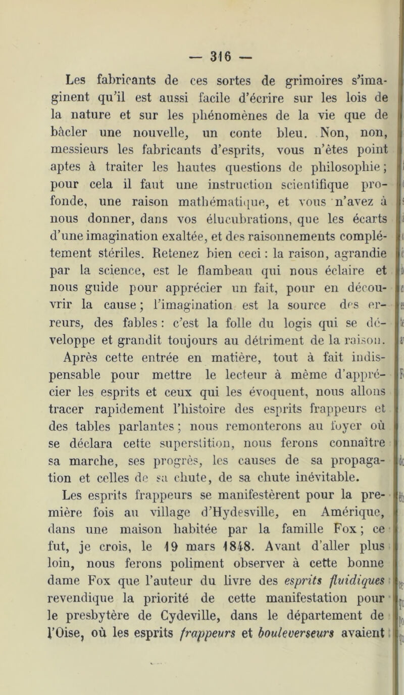 Les fabricants de ces sortes de grimoires s'ima- ginent qu’il est aussi facile d’écrire sur les lois de la nature et sur les phénomènes de la vie que de bâcler une nouvelle, un conte bleu. Non, non, messieurs les fabricants d’esprits, vous n’ètes point aptes à traiter les hautes questions de philosophie ; pour cela il faut une instruction scienlifique pro- fonde, une raison mathématique, et vous n’avez à nous donner, dans vos élucubrations, que les écarts d’une imagination exaltée, et des raisonnements complè- tement stériles. Retenez bien ceci : la raison, agrandie par la science, est le flambeau qui nous éclaire et nous guide pour apprécier un fait, pour en décou- vrir la cause ; l’imagination est la source des er- reurs, des fables : c’est la folle du logis qui se dé- veloppe et grandit toujours au détriment de la raison. Après cette entrée en matière, tout à fait indis- pensable pour mettre le lecteur à même d’appré- cier les esprits et ceux qui les évoquent, nous allons tracer rapidement Thistoire des esprits frappeurs et des tables parlantes ; nous remonterons au foyer où se déclara cette superstition, nous ferons connaître sa marche, ses progrès, les causes de sa propaga- tion et celles de sa chute, de sa chute inévitable. Les esprits frappeurs se manifestèrent pour la pre- mière fois au village d’Hydesville, en Amérique, dans une maison habitée par la famille Fox ; ce fut, je crois, le 19 mars 1848. Avant d’aller plus loin, nous ferons poliment observer à cette bonne dame Fox que l’auteur du livre des esprits flyidiques revendique la priorité de cette manifestation pour le presbytère de Cydeville, dans le département de l’Oise, où les esprits frappeurs et bouleverseurs avaient