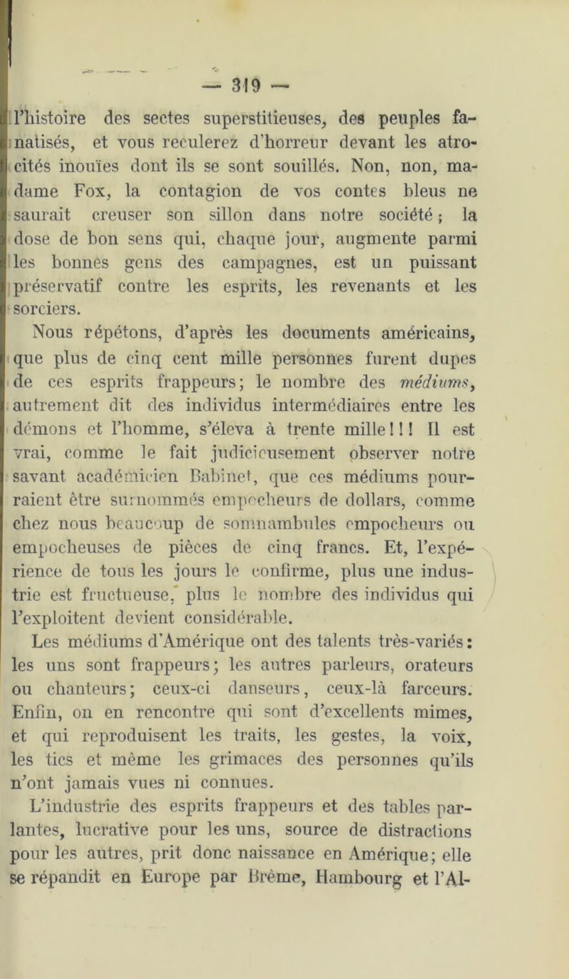 riiistoire des sectes superstitieuses, des peuples fa- natisés, et vous reculerez d’horreur devant les atro- cités inouïes dont ils se sont souillés. Non, non, ma- dame Fox, la contagion de vos contes bleus ne saurait creuser son sillon dans notre société; la dose de bon sens qui, chaque jour, augmente parmi les bonnes gens des campagnes, est un puissant préservatif contre les esprits, les revenants et les sorciers. Nous répétons, d’après les documents américains, que plus de cinq cent mille personnes furent dupes de ces esprits frappeurs; le nombre des médiums, autrement dit des individus intermédiaires entre les démons et l’homme, s'éleva à trente mille 11 ! Il est vrai, comme le fait judicieusement observer notre savant académicien Babinef, que ces médiums pour- raient être suîiiommés enipneheurs de dollars, comme chez nous hcauoup de somnambules empocbeurs ou empocheuses de pièces de cinq francs. Et, l’expé- \ rience de tous les jours le confirme, plus une indus- trie est fructueuse,' plus le nombre des individus qui l’exploitent devient considérable. Les médiums d’Amérique ont des talents très-variés ; les uns sont frappeurs; les autres parleurs, orateurs ou chanteurs; ceux-ci danseurs, ceux-là farceurs. Enfin, on en rencontre qui sont d’excellents mimes, et qui reproduisent les traits, les gestes, la voix, les tics et même les grimaces des personnes qu’ils n’ont jamais vues ni connues. L’industrie des esprits frappeurs et des tables par- lantes, lucrative pour les uns, source de distractions pour les autres, prit donc naissance en Amérique; elle se répandit en Europe par Brème, Hambourg et l’Al-