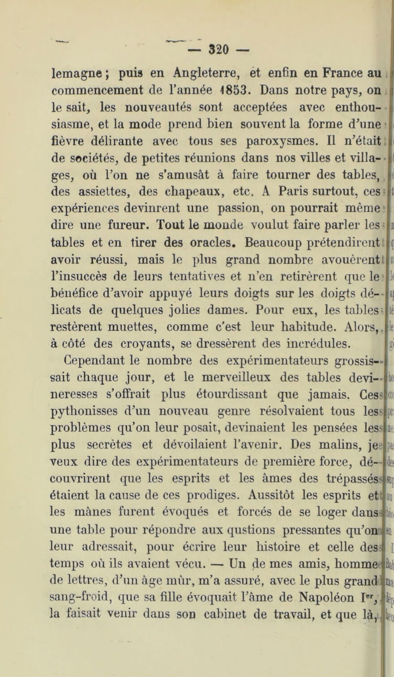 lemagne ; puis en Angleterre, et enfin en France au s commencement de l’année 4853. Dans notre pays, on le sait, les nouveautés sont acceptées avec enthou- siasme, et la mode prend bien souvent la forme d’une fièvre délirante avec tous ses paroxysmes. Il n’était: de sociétés, de petites réunions dans nos villes et villa- ges, où l’on ne s’amusât à faire tourner des tables des assiettes, des chapeaux, etc. A Paris surtout, ces expériences devinrent une passion, on pourrait même ■ dire une fureur. Tout le monde voulut faire parler les ^jn tables et en tirer des oracles. Beaucoup prétendirent avoir réussi, mais le plus grand nombre avouèrent t|ii l’insuccès de leurs tentatives et n’en retirèrent que le bénéfice d’avoir appuyé leurs doigts sur les doigts dé- licats de quelques jolies dames. Pour eux, les tables- restèrent muettes, comme c’est leur habitude. Alors, à côté des croyants, se dressèrent des incrédules. Cependant le nombre des expérimentateurs grossis- sait chaque jour, et le merveilleux des tables devi- neresses s’offrait plus étourdissant que jamais. Ges-slcoi pythonisses d’un nouveau genre résolvaient tous lessjpr problèmes qu’on leur posait, devinaient les pensées les plus secrètes et dévoilaient l’avenir. Des malins, je^ veux dire des expérimentateurs de première force, dé- couvrirent que les esprits et les âmes des trépassés étaient la cause de ces prodiges. Aussitôt les esprits et les mânes furent évoqués et forcés de se loger dans^tio une table pour répondre aux qustions pressantes qu’on leur adressait, pour écrire leur histoire et celle des temps où ils avaient vécu. — Un de mes amis, homme de lettres, d’un âge mûr, m’a assuré, avec le plus grandlüin sang-froid, que sa fille évoquait l’âme de Napoléon la faisait venir dans son cabinet de travail, et que là, ^