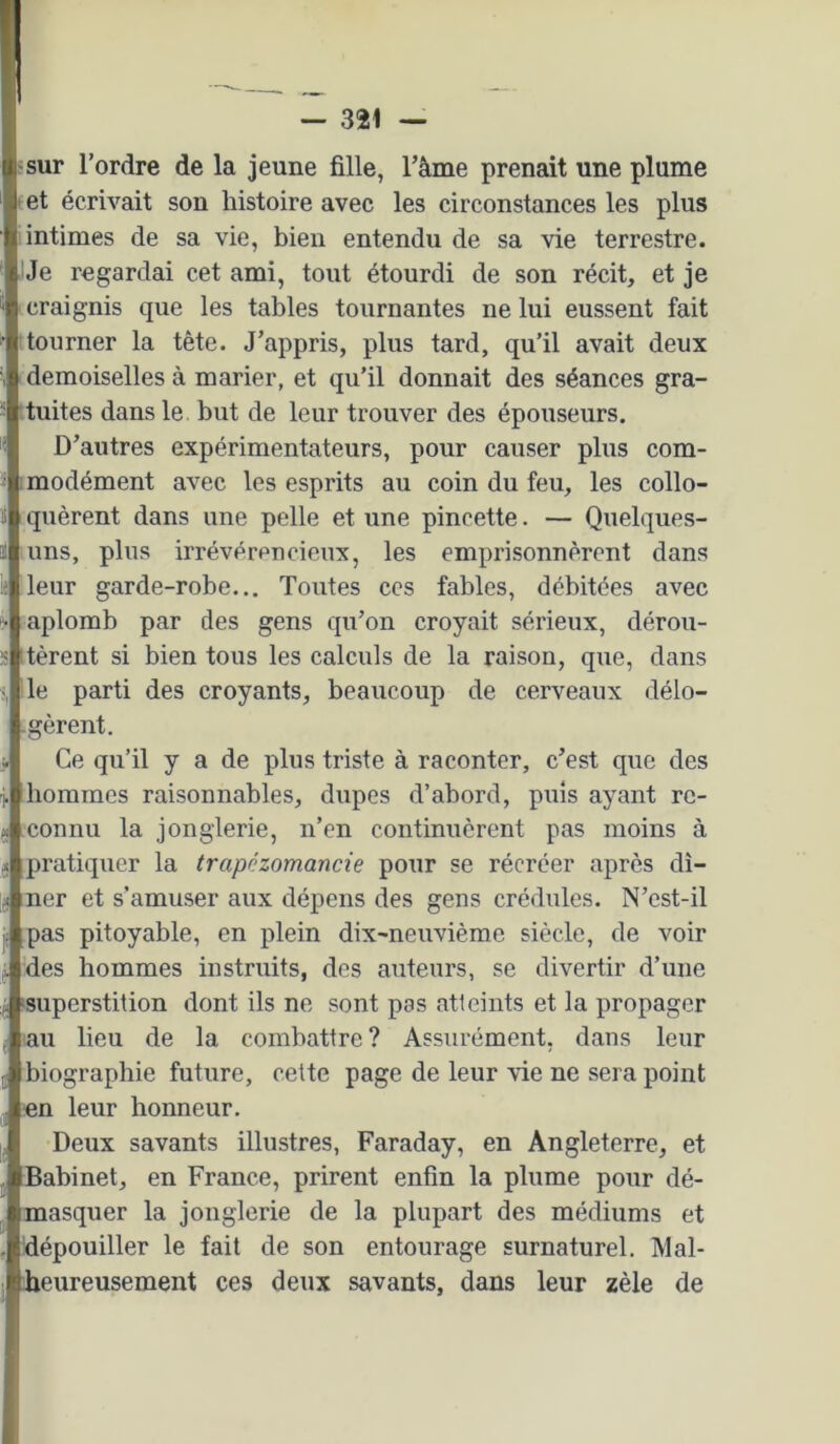 ■sur l’ordre de la jeune fille, Tâme prenait une plume ' et écrivait son histoire avec les circonstances les plus intimes de sa vie, bien entendu de sa vie terrestre. IJe regardai cet ami, tout étourdi de son récit, et je craignis que les tables tournantes ne lui eussent fait tourner la tête. J’appris, plus tard, qu’il avait deux demoiselles à marier, et qu’il donnait des séances gra- tuites dans le but de leur trouver des épouseurs. D’autres expérimentateurs, pour causer plus com- imodément avec les esprits au coin du feu, les collo- quèrent dans une pelle et une pincette. — Quelques- uns, plus irrévérencieux, les emprisonnèrent dans leur garde-robe... Toutes ces fables, débitées avec aplomb par des gens qu’on croyait sérieux, dérou- tèrent si bien tous les calculs de la raison, que, dans le parti des croyants, beaucoup de cerveaux délo- - gèrent. Ce qu’il y a de plus triste à raconter, c’est que des hommes raisonnables, dupes d’abord, puis ayant re- connu la jonglerie, n’en continuèrent pas moins à pratiquer la trapézomancie pour se récréer après dî- ner et s’amuser aux dépens des gens crédules. N’est-il pas pitoyable, en plein dix-neuvième siècle, de voir des hommes instruits, des auteurs, se divertir d’une ‘superstition dont ils ne sont pas atteints et la propager au lieu de la combattre? Assurément, dans leur biographie future, cette page de leur vie ne sera point «n leur honneur. Deux savants illustres, Faraday, en Angleterre, et Babinet, en France, prirent enfin la plume pour dé- masquer la jonglerie de la plupart des médiums et ^dépouiller le fait de son entourage surnaturel. Mal- lieureusement ces deux savants, dans leur zèle de