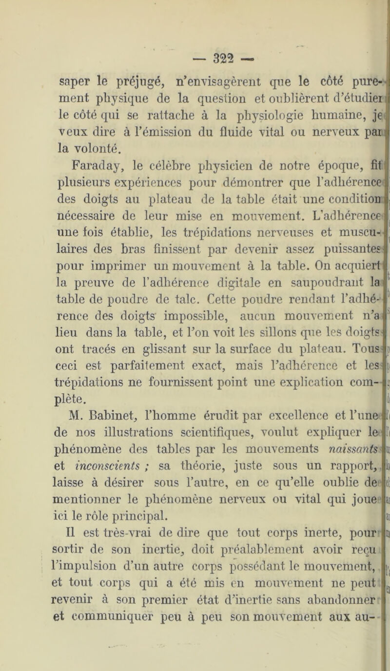 saper le préjugé, n’envisagèrent que le côté pure-'- ment physique de la question et oublièrent d’étudiei le côté qui se rattache à la physiologie humaine, je» veux dire à l’émission du fluide vital ou nerveux pan; la volonté. Faraday, le célèbre physicien de notre époque, fit plusieurs expériences pour démontrer que l’adhérence des doigts au plateau de la table était une condition nécessaire de leur mise en mouvement. L’adhérence- une fois établie, les trépidations nerveuses et muscu- laires des bras finissent par devenir assez puissantes: pour imprimer un mouvement à la table. On acquiert la preuve de l’adhérence digitale en saupoudrant la table de poudre de talc. Cette poudre rendant l’adhé- rence des doigts impossible, aucun mouvement n’a- lieu dans la table, et l’on voit les sillons que les doigts ont tracés en glissant sur la surface du plateau. Tous- i- ceci est parfaitement exact, mais l’adhérence et les- trépidations ne fournissent point une explication com— j plète. M. Babinet, l’homme érudit par excellence et l’une de nos illustrations scientifiques, voulut expliquer le- phénomène des tables par les mouvements naissants i et inconscünts ; sa théorie, juste sous un rapport, laisse à désirer sous l’autre, en ce qu’elle oublie de mentionner le phénomène nerveux ou vital qui joue' ai ici le rôle principal. ai Il est très-vrai de dire que tout corps inerte, pour m sortir de son inertie, doit préalablement avoir reçu l’impulsion d’un autre corps possédant le mouvement, et tout corps qui a été mis en mouvement ne peut revenir à son premier état d’inertie sans abandonner et communiquer peu à peu son mouvement aux au- •