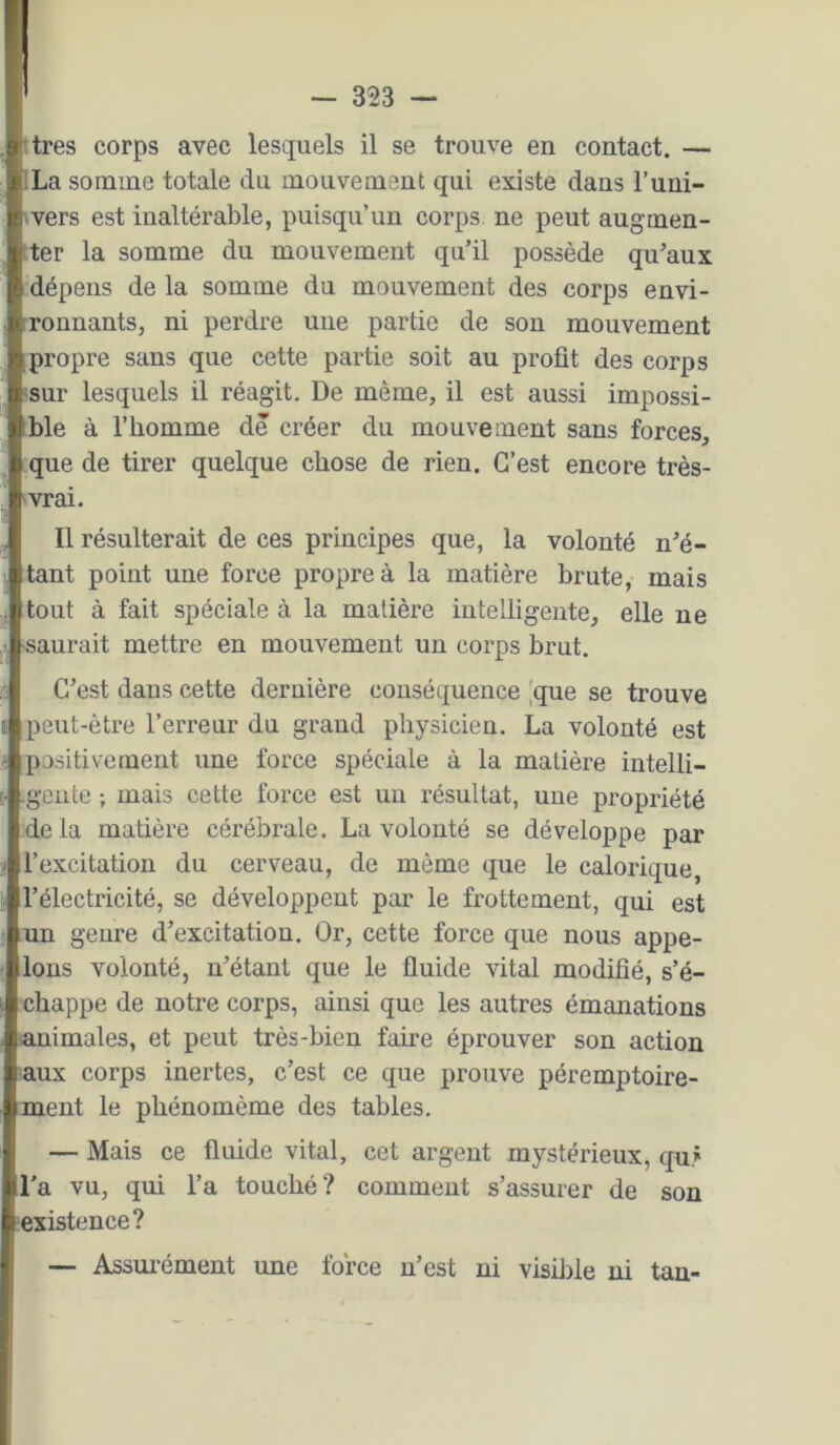 I .pitres corps avec lesquels il se trouve en contact. — ILa somme totale du mouvement qui existe dans l’uni- wers est inaltérable, puisqu’un corps ne peut augmen- tter la somme du mouvement qu’il possède qu’aux dépens de la somme du mouvement des corps envi- ronnants, ni perdre une partie de son mouvement propre sans que cette partie soit au profit des corps :sur lesquels il réagit. De même, il est aussi impossi- ble à l’homme de créer du mouvement sans forces, que de tirer quelque chose de rien. C’est encore très- 'vrai. Il résulterait de ces principes que, la volonté n’é- tant point une force propre à la matière brute, mais tout à fait spéciale à la matière intelligente, elle ne saurait mettre en mouvement un corps brut. C’est dans cette dernière conséquence [que se trouve peut-être l’erreur du grand physicien. La volonté est positivement une force spéciale à la matière intelli- gente ; mais cette force est un résultat, une propriété de là matière cérébrale. La volonté se développe par l’excitation du cerveau, de même que le calorique, l’électricité, se développent par le frottement, qui est un genre d’excitation. Or, cette force que nous appe- lons volonté, n’étant que le fluide vital modifié, s’é- chappe de notre corps, ainsi que les autres émanations «mimales, et peut très-bien faire éprouver son action laux corps inertes, c’est ce que prouve péremptoire- ment le phénomème des tables. — Mais ce fluide vital, cet argent mystérieux, qur l'a vu, qui l’a touché? comment s’assurer de son ^existence? — Assm'ément une fo’rce n’est ni visible ni tan-