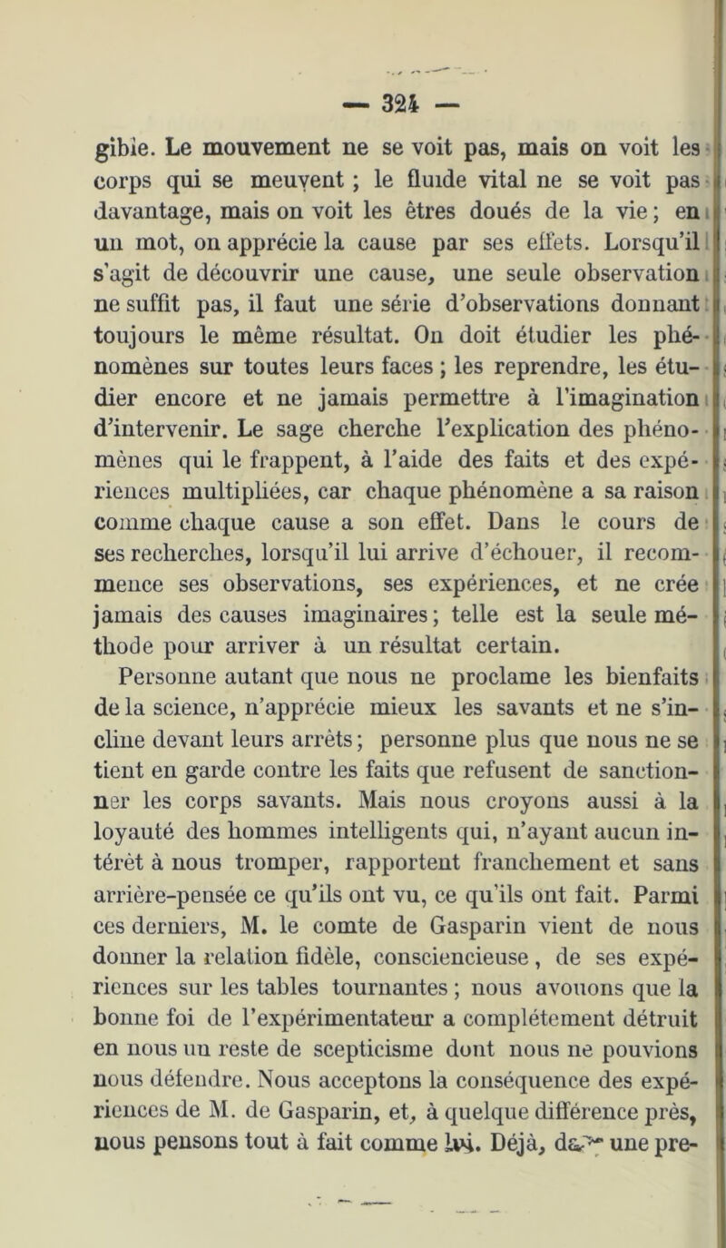 gibîe. Le mouvement ne se voit pas, mais on voit les • corps qui se meuyent ; le fluide vital ne se voit pas • davantage, mais on voit les êtres doués de la vie ; en i un mot, on apprécie la cause par ses eüets. Lorsqu’il l s’agit de découvrir une cause, une seule observation i ne suffit pas, il faut une série d’observations donnant [ toujours le même résultat. On doit étudier les plié-- nomênes sur toutes leurs faces ; les reprendre, les étu- dier encore et ne jamais permettre à l’imagination i d’intervenir. Le sage cherche l’explication des phéno- mènes qui le frappent, à l’aide des faits et des expé- riences multiphées, car chaque phénomène a sa raison, comme chaque cause a son effet. Dans le cours de ! ses recherches, lorsqu’il lui arrive d’échouer, il recom- mence ses observations, ses expériences, et ne crée ■ jamais des causes imaginaires; telle est la seule mé- thode pour arriver à un résultat certain. Personne autant que nous ne proclame les bienfaits de la science, n’apprécie mieux les savants et ne s’in- cline devant leurs arrêts ; personne plus que nous ne se tient en garde contre les faits que refusent de sanction- ner les corps savants. Mais nous croyons aussi à la loyauté des hommes intelligents qui, n’ayant aucun in- térêt à nous tromper, rapportent franchement et sans arrière-pensée ce qu’ils ont vu, ce qu’ils ont fait. Parmi ces derniers, M. le comte de Gasparin vient de nous donner la relation fidèle, consciencieuse, de ses expé- riences sur les tables tournantes ; nous avouons que la bonne foi de l’expérimentateur a complètement détruit en nous uu reste de scepticisme dont nous ne pouvions nous défendre. Nous acceptons la conséquence des expé- riences de M. de Gasparin, et, à quelque différence près, nous pensons tout à fait comme 1*4. Déjà, da^ une pre-