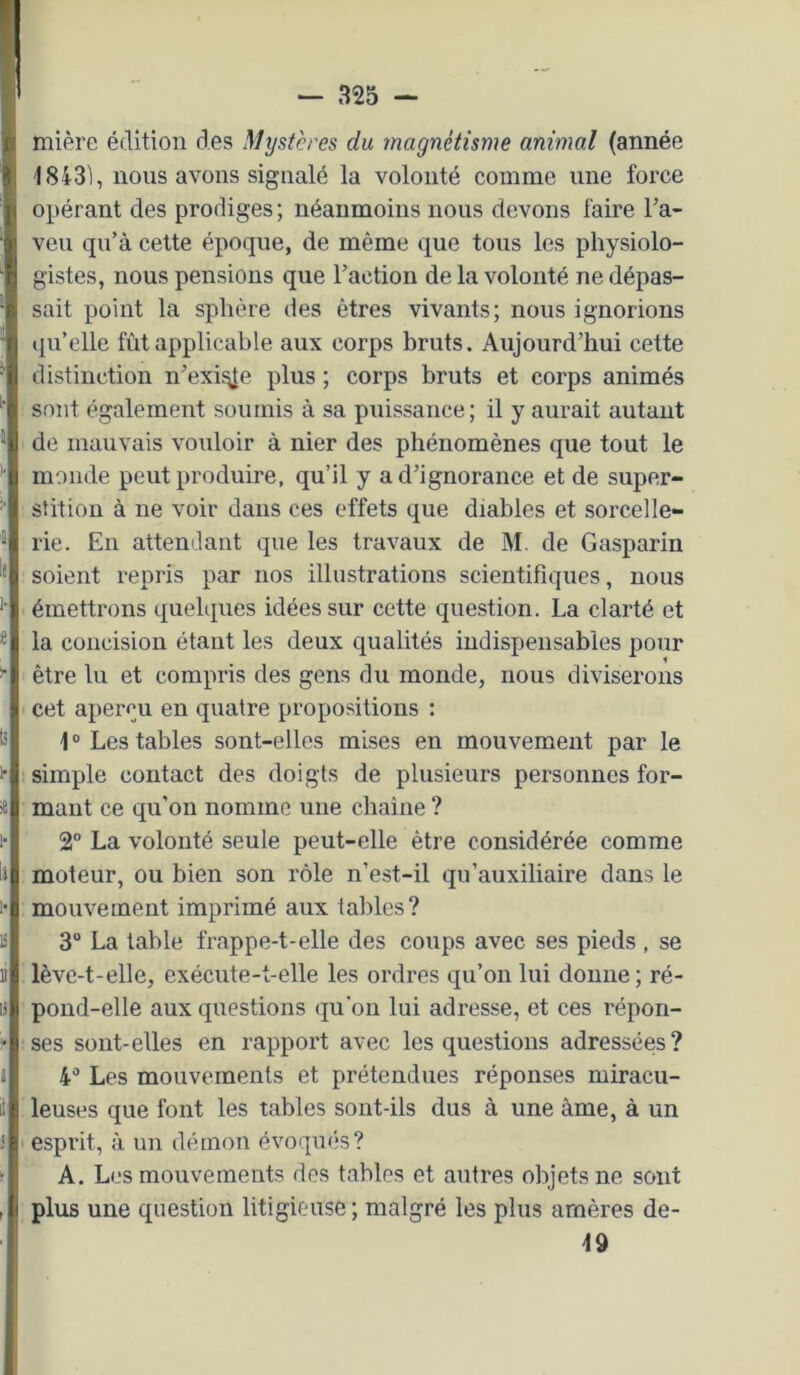 mièrc édition des M^jstcres du magnétisme animal (année 1843i, nous avons signalé la volonté comme une force opérant des prodiges ; néanmoins nous devons faire Ta- veu qu’à cette époque, de même que tous les physiolo- gistes, nous pensions que Faction de la volonté ne dépas- sait point la sphère des êtres vivants; nous ignorions iiu’elle fût applicable aux corps bruts. Aujourd’hui cette distinction n’exi^e plus ; corps bruts et corps animés sont également soumis à sa puissance ; il y aurait autant de mauvais vouloir à nier des phénomènes que tout le monde peut produire, qu’il y a d’ignorance et de super- stition à ne voir dans ces effets que diables et sorcelle- rie. En attendant que les travaux de M. de Gasparin soient repris par nos illustrations scientifiques, nous émettrons quelques idées sur cette question. La clarté et la concision étant les deux qualités indispensables pour être lu et compris des gens du monde, nous diviserons cet aperçu en quatre propositions : \ ° Les tables sont-elles mises en mouvement par le simple contact des doigts de plusieurs personnes for- mant ce qu'on nomme une chaîne ? 2° La volonté seule peut-elle être considérée comme moteur, ou bien son rôle n’est-il qu'auxiliaire dans le mouvement imprimé aux tables? 3“ La table frappe-t-elle des coups avec ses pieds , se lève-t-elle, exécute-t-elle les ordres qu’on lui donne; ré- pond-elle aux questions qu’on lui adresse, et ces répon- ses sont-elles en rapport avec les questions adressées? 4“ Les mouvements et prétendues réponses miracu- leuses que font les tables sont-ils dus à une âme, à un ' esprit, à un démon évoqués? A. Les mouvements des tables et autres objets ne sont plus une question litigieuse; malgré les plus amères de- 19
