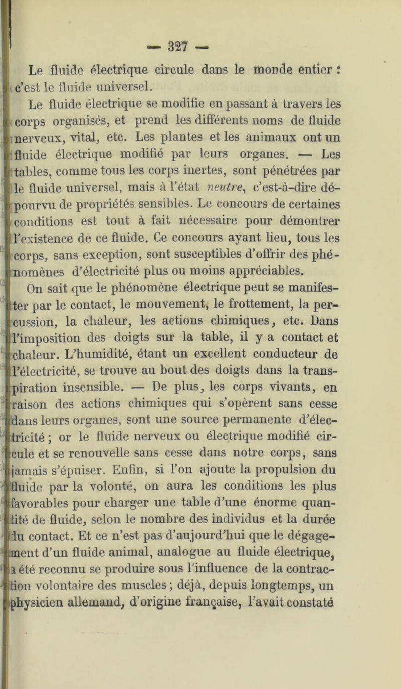 Le flnide électrique circule dans le monde entier ; c’est le ünide universel. Le fluide électrique se modifie en passant à travers les corps organisés, et prend les différents noms de fluide : nerveux, vital, etc. Les plantes et les animaux ont un flnide électrique modifié par leurs organes. — Les taldes, comme tous les corps inertes, sont pénétrées par le fluide universel, mais à l’état neutre^ c’est-à-dire dé- pourvu de propriétés sensibles. Le concours de certaines conditions est tout à fait nécessaire pour démontrer l'existence de ce fluide. Ce concours ayant lieu, tous les corps, sans exception, sont susceptibles d’offrir des phé- nomènes d’électricité plus ou moins appréciables. On sait que le phénomène électrique peut se manifes- ter par le contact, le mouvement, le frottement, la per- cussion, la chaleur, les actions chimiques, etc. Dans l’imposition des doigts sur la table, il y a contact et chaleur. L’humidité, étant un excellent conducteur de l’électricité, se trouve au bout des doigts dans la trans- piration insensible. — De plus, les corps vivants, en raison des actions chimiques qui s’opèrent sans cesse dans leurs organes, sont une source permanente d’élec- tricité ; or le fluide nerveux ou électrique modifié cir- cule et se renouvelle sans cesse dans notre corps, sans jamais s’épuiser. Enfin, si fon ajoute la propulsion du fluide par la volonté, on aura les conditions les plus favorables pour charger une table d’une énorme quan- tité de fluide, selon le nombre des individus et la durée du contact. Et ce n’est pas d’aujourd’hui que le dégage- ment d’un fluide animal, analogue au fluide électrique, î été reconnu se produire sous l’influence de la contrac- tion volontaire des muscles ; déjà, depuis longtemps, un physicien allemand, d’origine ii'an^aise, l’avait constaté