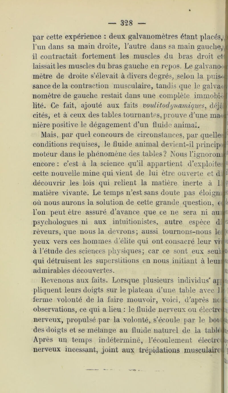 par cette expérience : deux galvanomètres étant placés, , l’im dans sa main droite, l’autre dans sa main gauche,' il contractait fortement les muscles du bras droit e1 laissait les muscles du bras gauche en repos. Le galvano- mètre de droite s’élevait à divers degrés, selon la puis- sance de la contraction musculaire, taudis que le galva-‘ nomètre de gauche restait dans une complète immobi- lité. Ce fait, ajouté aux faits voulitodynamiques^ déjù cités, et à ceux des tables tournantes, prouve d’une ma- nière positive le dégagement d’un fluide animal. Mais, par quel concours de circonstances, par quelle conditions requises, le fluide animal devient-il princip' moteur dans le phénomène des tables? Nous l’ignorou! encore : c’est à la science qu’il appartient d’exploite cette nouvelle mine qui vient de lui être ouverte et d, découvrir les lois qui relient la matière inerte à 1 matière vivante. Le temps n’est sans doute pas éloign. où nous aurons la solution de cette grande question, t- l’on peut être assuré d’avance que ce ne sera ni au ; » psychologues ni aux intuitionistes, autre espèce di s rêveurs,'que nous la devrons; aussi tournons-nous le yeux vers ces hommes d’élite qui ont consacré leur vi ûü à l’étude des sciences physiques ; car ce sont eux seul ûi- qui détruisent les superstitions en nous initiant à leui isi admirables découvertes. üii Revenons aux faits. Lorsque plusieurs individus* aj: pliquent leurs doigts sur le plateau d’une table avec 1 ferme volonté de la faire mouvoir, voici, d’après ne k observations, ce qui a lieu : le fluide nerveux ou électre ;u nerveux, propulsé par la volonté, s’écoule par le boi i isi des doigts et se mélange au fluide naturel de la table iHf Après un temps indéterminé, l’écoulement éiectre «v nerveux incessant, joint aux trépidations musculairt
