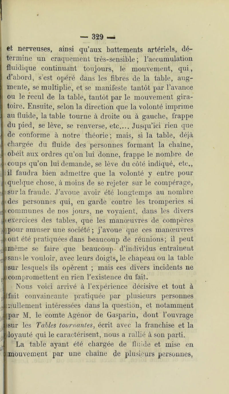 et nerveuses, ainsi qu’aux battements artériels, dé- termine un craquement très-sensible ; l’accumulation fluidique continuant toujours, le mouvement, qui, d’abord, s’est opéré dans les fibres de la table, aug- mente, se multiplie, et se manifeste tantôt par l’avance ou le recul de la table, tantôt par le mouvement gira- toire. Ensuite, selon la direction que la volonté imprime au tluide, la table tourne à droite ou à gauche, frappe du pied, se lève, se renverse, etc.... Jusqu’ici rien que de conforme à notre théorie; mais, si la table, déjà chargée du fluide des personnes formant la chaîne, obéit aux ordres qu’on lui donne, frappe le nombre de I coups qu’on lui demande, se lève du côté indiqué, etc., il faudra bien admettre que la volonté y entre pour I quelque chose, à moins de se rejeter sur le compérage, J sur la fraude. J’avoue avoir été longtemps au nombre îdes personnes qui, en garde contre les tromperies si 1 communes de nos jours, ne voyaient, dans les divers 'exercices des tables, que les manœuvres de compères ■pour amuser une société; j’avoue que ces manœuvres ! ont été pratiquées dans beaucoup de réunions; il peut i imème se faire que beaucoup- d’individus entraînent ,iij sans le vouloir, avec leurs doigts, le chapeau ou la table ■sur lesquels ils opèrent ; mais ces divers incidents ne ÿ compromettent en rien l’existence du fait. I Nous voici arrivé à l’expérience décisive et tout à J fait convaincante pratiquée par plusieurs personnes J nullement intéressées dans la question, et notamment par M. le comte Agénor de Gaspariu, dont l’ouvrage ^ sur les Tables tournantes, écrit avec la franchise et la . loyauté qui le caractérisent, nous a rallié à son parti. ' La table ayant été chargée de fluide et mise en mouvement par une chaîne de plusieurs personnes,